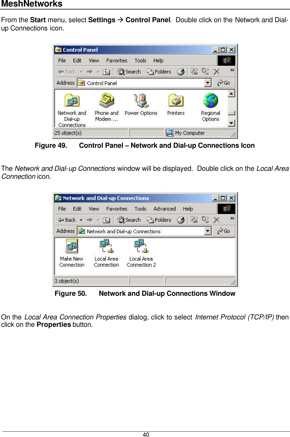 MeshNetworks  40 From the Start menu, select Settings à Control Panel.  Double click on the Network and Dial-up Connections icon.     Figure 49. Control Panel – Network and Dial-up Connections Icon  The Network and Dial-up Connections window will be displayed.  Double click on the Local Area Connection icon.   Figure 50. Network and Dial-up Connections Window  On the Local Area Connection Properties dialog, click to select Internet Protocol (TCP/IP) then click on the Properties button.  