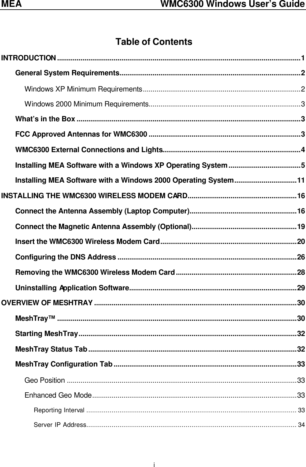 MEA    WMC6300 Windows User’s Guide  i Table of Contents INTRODUCTION.............................................................................................................................1 General System Requirements.............................................................................................2 Windows XP Minimum Requirements.................................................................................2 Windows 2000 Minimum Requirements..............................................................................3 What’s in the Box ...................................................................................................................3 FCC Approved Antennas for WMC6300 ..............................................................................3 WMC6300 External Connections and Lights.......................................................................4 Installing MEA Software with a Windows XP Operating System.....................................5 Installing MEA Software with a Windows 2000 Operating System................................11 INSTALLING THE WMC6300 WIRELESS MODEM CARD........................................................16 Connect the Antenna Assembly (Laptop Computer).......................................................16 Connect the Magnetic Antenna Assembly (Optional)......................................................19 Insert the WMC6300 Wireless Modem Card......................................................................20 Configuring the DNS Address ............................................................................................26 Removing the WMC6300 Wireless Modem Card..............................................................28 Uninstalling Application Software......................................................................................29 OVERVIEW OF MESHTRAY ........................................................................................................30 MeshTray™ ...........................................................................................................................30 Starting MeshTray................................................................................................................32 MeshTray Status Tab...........................................................................................................32 MeshTray Configuration Tab..............................................................................................33 Geo Position ......................................................................................................................33 Enhanced Geo Mode.........................................................................................................33 Reporting Interval ............................................................................................................ 33 Server IP Address............................................................................................................ 34 