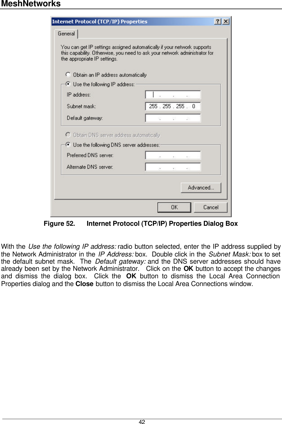 MeshNetworks  42  Figure 52. Internet Protocol (TCP/IP) Properties Dialog Box  With the Use the following IP address: radio button selected, enter the IP address supplied by the Network Administrator in the IP Address: box.  Double click in the Subnet Mask: box to set the default subnet mask.  The Default gateway: and the DNS server addresses should have already been set by the Network Administrator.   Click on the OK button to accept the changes and dismiss the dialog box.  Click the  OK button to dismiss the Local Area Connection Properties dialog and the Close button to dismiss the Local Area Connections window. 