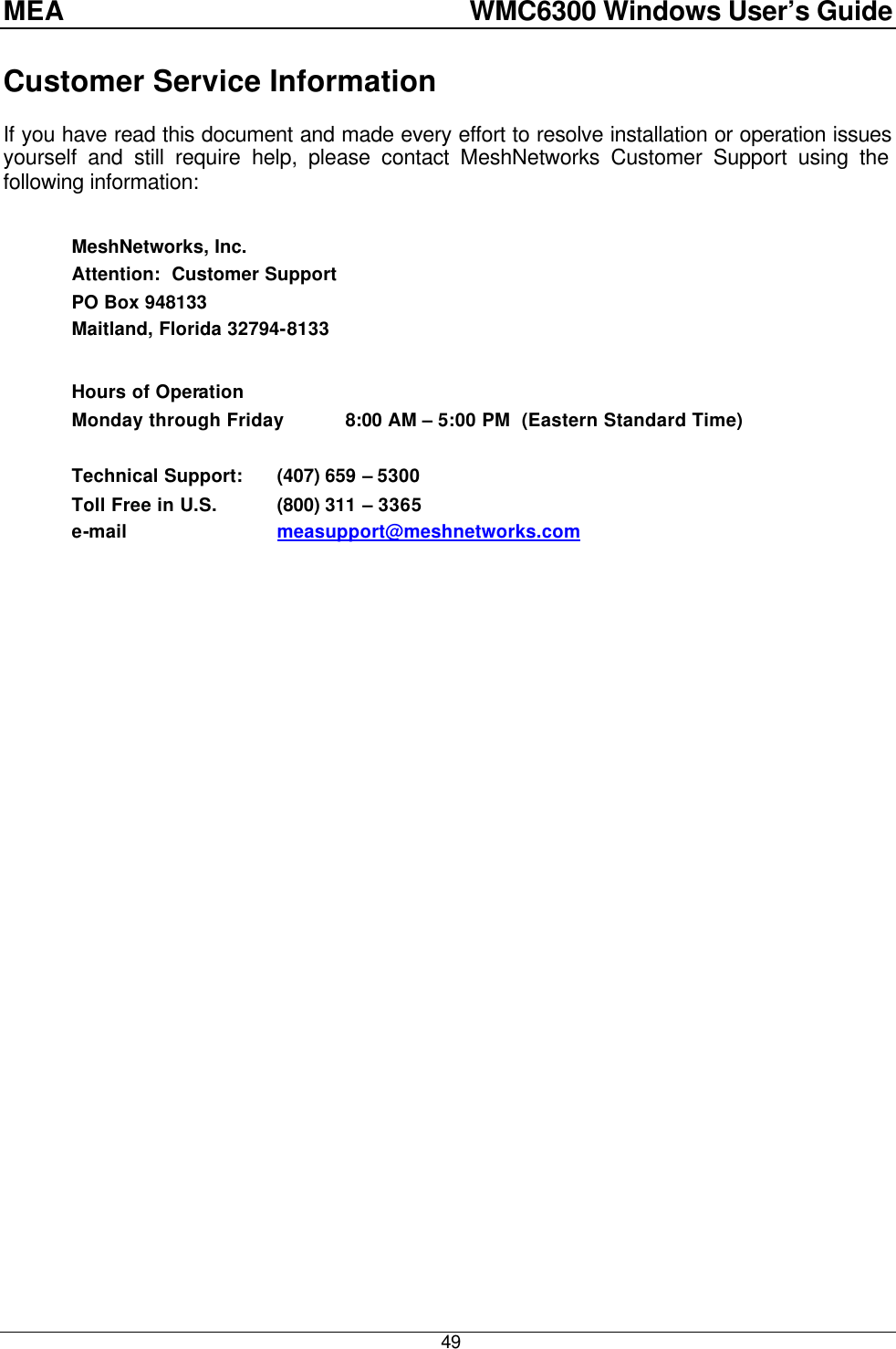 MEA    WMC6300 Windows User’s Guide  49 Customer Service Information If you have read this document and made every effort to resolve installation or operation issues yourself and still require help, please contact MeshNetworks Customer Support using the following information:  MeshNetworks, Inc. Attention:  Customer Support PO Box 948133 Maitland, Florida 32794-8133  Hours of Operation Monday through Friday 8:00 AM – 5:00 PM  (Eastern Standard Time)  Technical Support: (407) 659 – 5300  Toll Free in U.S. (800) 311 – 3365 e-mail    measupport@meshnetworks.com 