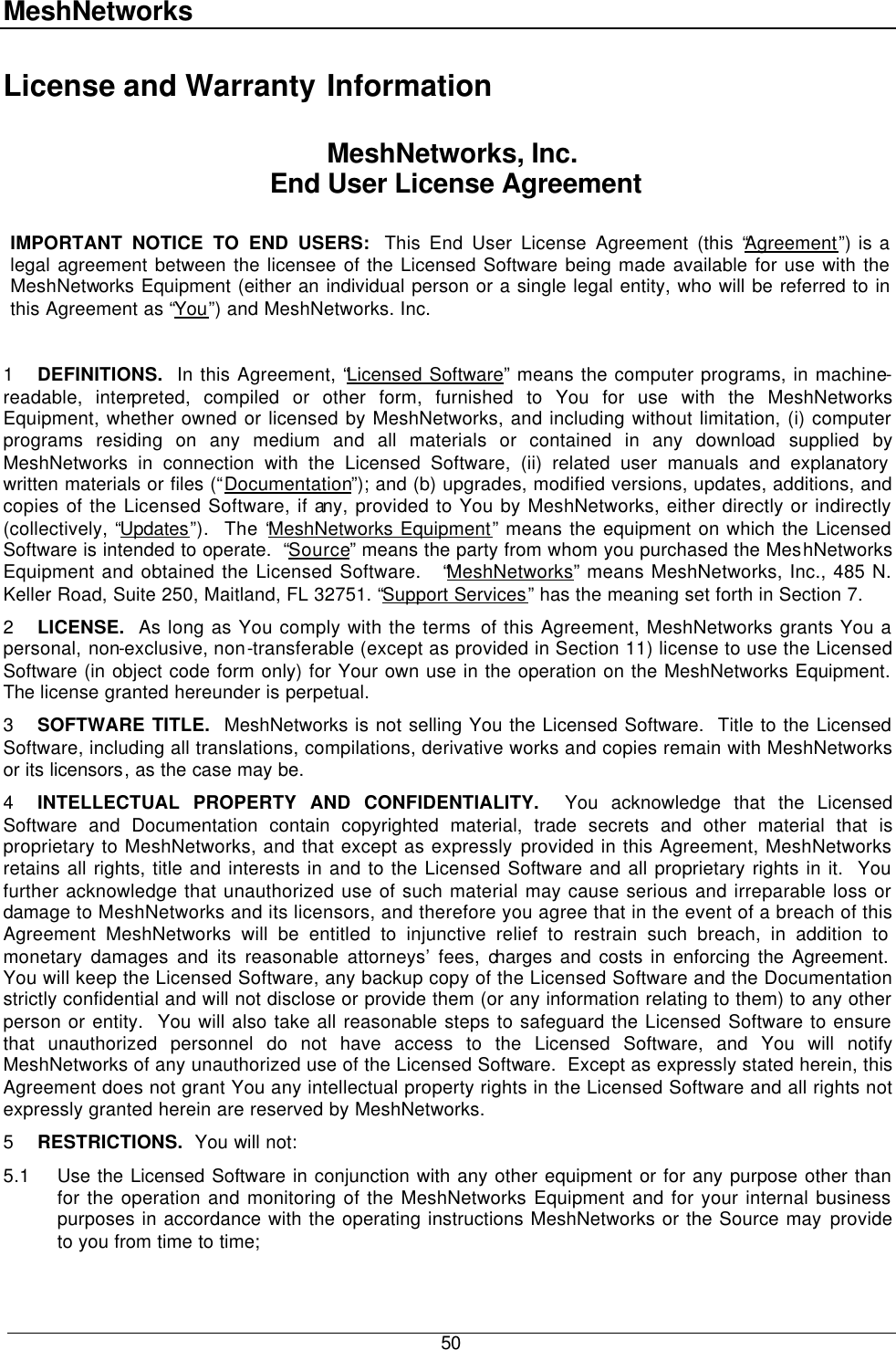 MeshNetworks  50 License and Warranty Information MeshNetworks, Inc.  End User License Agreement  IMPORTANT NOTICE TO END USERS:  This End User License Agreement (this “Agreement”) is a legal agreement between the licensee of the Licensed Software being made available for use with the MeshNetworks Equipment (either an individual person or a single legal entity, who will be referred to in this Agreement as “You”) and MeshNetworks. Inc.    1 DEFINITIONS.  In this Agreement, “Licensed Software” means the computer programs, in machine-readable, interpreted, compiled or other form, furnished to You for use with the MeshNetworks Equipment, whether owned or licensed by MeshNetworks, and including without limitation, (i) computer programs residing on any medium and all materials or contained in any download supplied by MeshNetworks in connection with the Licensed Software, (ii) related user manuals and explanatory written materials or files (“Documentation”); and (b) upgrades, modified versions, updates, additions, and copies of the Licensed Software, if any, provided to You by MeshNetworks, either directly or indirectly (collectively, “Updates”).  The “MeshNetworks Equipment” means the equipment on which the Licensed Software is intended to operate.  “Source” means the party from whom you purchased the MeshNetworks Equipment and obtained the Licensed Software.   “MeshNetworks” means MeshNetworks, Inc., 485 N. Keller Road, Suite 250, Maitland, FL 32751. “Support Services” has the meaning set forth in Section 7. 2 LICENSE.  As long as You comply with the terms of this Agreement, MeshNetworks grants You a personal, non-exclusive, non-transferable (except as provided in Section 11) license to use the Licensed Software (in object code form only) for Your own use in the operation on the MeshNetworks Equipment.  The license granted hereunder is perpetual. 3 SOFTWARE TITLE.  MeshNetworks is not selling You the Licensed Software.  Title to the Licensed Software, including all translations, compilations, derivative works and copies remain with MeshNetworks or its licensors, as the case may be. 4 INTELLECTUAL PROPERTY AND CONFIDENTIALITY.  You acknowledge that the Licensed Software and Documentation contain copyrighted material, trade secrets and other material that is proprietary to MeshNetworks, and that except as expressly provided in this Agreement, MeshNetworks retains all rights, title and interests in and to the Licensed Software and all proprietary rights in it.  You further acknowledge that unauthorized use of such material may cause serious and irreparable loss or damage to MeshNetworks and its licensors, and therefore you agree that in the event of a breach of this Agreement MeshNetworks will be entitled to injunctive relief to restrain such breach, in addition to monetary damages and its reasonable attorneys’ fees, charges and costs in enforcing the Agreement.  You will keep the Licensed Software, any backup copy of the Licensed Software and the Documentation strictly confidential and will not disclose or provide them (or any information relating to them) to any other person or entity.  You will also take all reasonable steps to safeguard the Licensed Software to ensure that unauthorized personnel do not have access to the Licensed Software, and You will notify MeshNetworks of any unauthorized use of the Licensed Software.  Except as expressly stated herein, this Agreement does not grant You any intellectual property rights in the Licensed Software and all rights not expressly granted herein are reserved by MeshNetworks. 5 RESTRICTIONS.  You will not: 5.1 Use the Licensed Software in conjunction with any other equipment or for any purpose other than for the operation and monitoring of the MeshNetworks Equipment and for your internal business purposes in accordance with the operating instructions MeshNetworks or the Source may provide to you from time to time; 