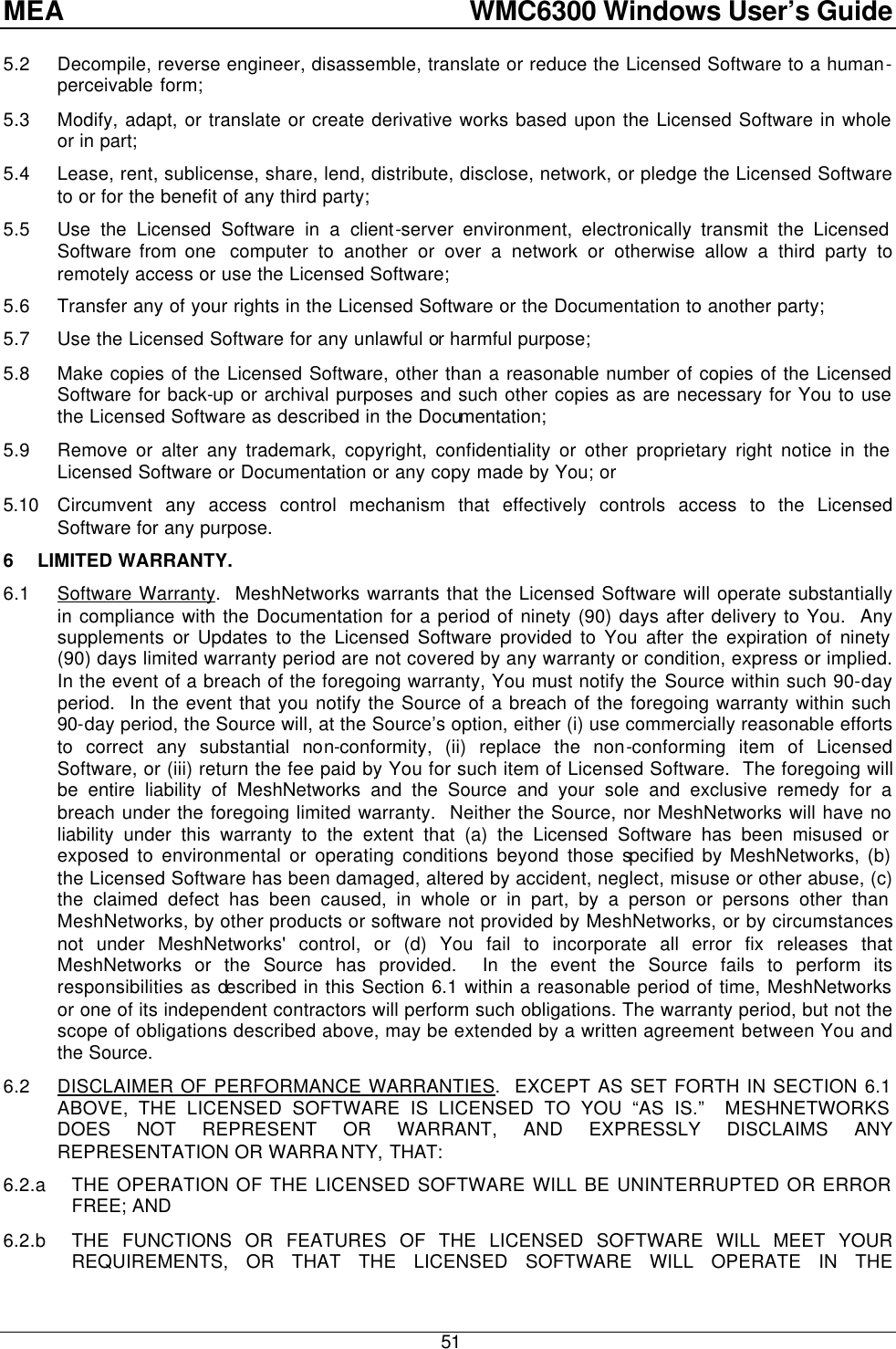 MEA    WMC6300 Windows User’s Guide  51 5.2 Decompile, reverse engineer, disassemble, translate or reduce the Licensed Software to a human-perceivable form; 5.3 Modify, adapt, or translate or create derivative works based upon the Licensed Software in whole or in part; 5.4 Lease, rent, sublicense, share, lend, distribute, disclose, network, or pledge the Licensed Software to or for the benefit of any third party; 5.5 Use the Licensed Software in a client-server environment, electronically transmit the Licensed Software from one  computer to another or over a network or otherwise allow a third party to remotely access or use the Licensed Software; 5.6 Transfer any of your rights in the Licensed Software or the Documentation to another party; 5.7 Use the Licensed Software for any unlawful or harmful purpose; 5.8 Make copies of the Licensed Software, other than a reasonable number of copies of the Licensed Software for back-up or archival purposes and such other copies as are necessary for You to use the Licensed Software as described in the Documentation; 5.9 Remove or alter any trademark, copyright, confidentiality or other proprietary right notice in the Licensed Software or Documentation or any copy made by You; or 5.10 Circumvent any access control mechanism that effectively controls access to the Licensed Software for any purpose. 6 LIMITED WARRANTY. 6.1 Software Warranty.  MeshNetworks warrants that the Licensed Software will operate substantially in compliance with the Documentation for a period of ninety (90) days after delivery to You.  Any supplements or Updates to the Licensed Software provided to You after the expiration of ninety (90) days limited warranty period are not covered by any warranty or condition, express or implied.  In the event of a breach of the foregoing warranty, You must notify the Source within such 90-day period.  In the event that you notify the Source of a breach of the foregoing warranty within such 90-day period, the Source will, at the Source’s option, either (i) use commercially reasonable efforts to correct any substantial non-conformity, (ii) replace the non-conforming item of Licensed Software, or (iii) return the fee paid by You for such item of Licensed Software.  The foregoing will be entire liability of MeshNetworks and the Source and your sole and exclusive remedy for a breach under the foregoing limited warranty.  Neither the Source, nor MeshNetworks will have no liability under this warranty to the extent that (a) the Licensed Software has been misused or exposed to environmental or operating conditions beyond those specified by MeshNetworks, (b) the Licensed Software has been damaged, altered by accident, neglect, misuse or other abuse, (c) the claimed defect has been caused, in whole or in part, by a person or persons other than MeshNetworks, by other products or software not provided by MeshNetworks, or by circumstances not under MeshNetworks&apos; control, or (d) You fail to incorporate all error fix releases that MeshNetworks or the Source has provided.  In the event the Source fails to perform its responsibilities as described in this Section 6.1 within a reasonable period of time, MeshNetworks or one of its independent contractors will perform such obligations. The warranty period, but not the scope of obligations described above, may be extended by a written agreement between You and the Source. 6.2 DISCLAIMER OF PERFORMANCE WARRANTIES.  EXCEPT AS SET FORTH IN SECTION 6.1 ABOVE, THE LICENSED SOFTWARE IS LICENSED TO YOU “AS IS.”  MESHNETWORKS DOES NOT REPRESENT OR WARRANT, AND EXPRESSLY DISCLAIMS ANY REPRESENTATION OR WARRANTY, THAT: 6.2.a THE OPERATION OF THE LICENSED SOFTWARE WILL BE UNINTERRUPTED OR ERROR FREE; AND 6.2.b THE FUNCTIONS OR FEATURES OF THE LICENSED SOFTWARE WILL MEET YOUR REQUIREMENTS, OR THAT THE LICENSED SOFTWARE WILL OPERATE IN THE 