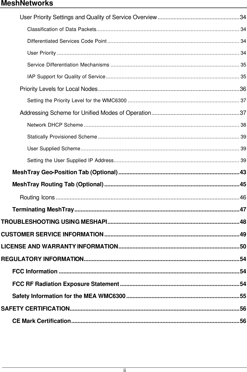 MeshNetworks  iiUser Priority Settings and Quality of Service Overview....................................................34 Classification of Data Packets........................................................................................... 34 Differentiated Services Code Point.................................................................................... 34 User Priority .................................................................................................................... 34 Service Differentiation Mechanisms .................................................................................. 35 IAP Support for Quality of Service..................................................................................... 35 Priority Levels for Local Nodes..........................................................................................36 Setting the Priority Level for the WMC6300 ....................................................................... 37 Addressing Scheme for Unified Modes of Operation........................................................37 Network DHCP Scheme................................................................................................... 38 Statically Provisioned Scheme.......................................................................................... 39 User Supplied Scheme..................................................................................................... 39 Setting the User Supplied IP Address................................................................................ 39 MeshTray Geo-Position Tab (Optional).............................................................................43 MeshTray Routing Tab (Optional)......................................................................................45 Routing Icons.....................................................................................................................46 Terminating MeshTray.........................................................................................................47 TROUBLESHOOTING USING MESHAPI....................................................................................48 CUSTOMER SERVICE INFORMATION......................................................................................49 LICENSE AND WARRANTY INFORMATION.............................................................................50 REGULATORY INFORMATION...................................................................................................54 FCC Information ...................................................................................................................54 FCC RF Radiation Exposure Statement............................................................................54 Safety Information for the MEA WMC6300........................................................................55 SAFETY CERTIFICATION............................................................................................................56 CE Mark Certification...........................................................................................................56  