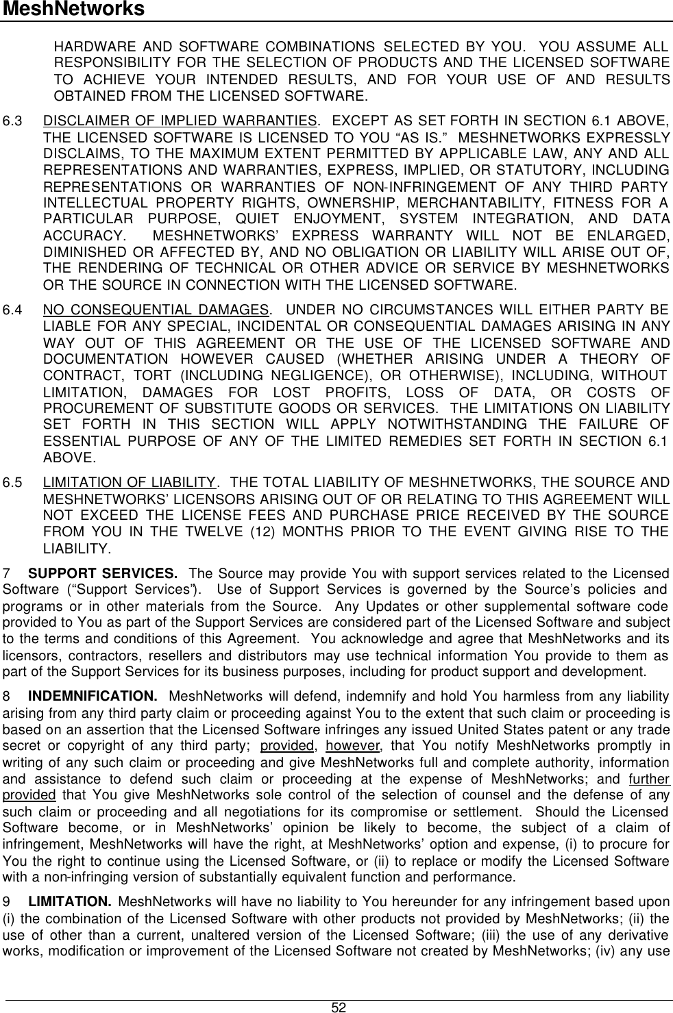 MeshNetworks  52 HARDWARE AND SOFTWARE COMBINATIONS SELECTED BY YOU.  YOU ASSUME ALL RESPONSIBILITY FOR THE SELECTION OF PRODUCTS AND THE LICENSED SOFTWARE TO ACHIEVE YOUR INTENDED RESULTS, AND FOR YOUR USE OF AND RESULTS OBTAINED FROM THE LICENSED SOFTWARE.  6.3 DISCLAIMER OF IMPLIED WARRANTIES.  EXCEPT AS SET FORTH IN SECTION 6.1 ABOVE, THE LICENSED SOFTWARE IS LICENSED TO YOU “AS IS.”  MESHNETWORKS EXPRESSLY DISCLAIMS, TO THE MAXIMUM EXTENT PERMITTED BY APPLICABLE LAW, ANY AND ALL REPRESENTATIONS AND WARRANTIES, EXPRESS, IMPLIED, OR STATUTORY, INCLUDING REPRESENTATIONS OR WARRANTIES OF NON-INFRINGEMENT OF ANY THIRD PARTY INTELLECTUAL PROPERTY RIGHTS, OWNERSHIP, MERCHANTABILITY, FITNESS FOR A PARTICULAR PURPOSE, QUIET ENJOYMENT, SYSTEM INTEGRATION, AND DATA ACCURACY.  MESHNETWORKS’ EXPRESS WARRANTY WILL NOT BE ENLARGED, DIMINISHED OR AFFECTED BY, AND NO OBLIGATION OR LIABILITY WILL ARISE OUT OF, THE RENDERING OF TECHNICAL OR OTHER ADVICE OR SERVICE BY MESHNETWORKS OR THE SOURCE IN CONNECTION WITH THE LICENSED SOFTWARE. 6.4 NO CONSEQUENTIAL DAMAGES.  UNDER NO CIRCUMSTANCES WILL EITHER PARTY BE LIABLE FOR ANY SPECIAL, INCIDENTAL OR CONSEQUENTIAL DAMAGES ARISING IN ANY WAY OUT OF THIS AGREEMENT OR THE USE OF THE LICENSED SOFTWARE AND DOCUMENTATION HOWEVER CAUSED (WHETHER ARISING UNDER A THEORY OF CONTRACT, TORT (INCLUDING NEGLIGENCE), OR OTHERWISE), INCLUDING, WITHOUT LIMITATION, DAMAGES FOR LOST PROFITS, LOSS OF DATA, OR COSTS OF PROCUREMENT OF SUBSTITUTE GOODS OR SERVICES.  THE LIMITATIONS ON LIABILITY SET FORTH IN THIS SECTION WILL APPLY NOTWITHSTANDING THE FAILURE OF ESSENTIAL PURPOSE OF ANY OF THE LIMITED REMEDIES SET FORTH IN SECTION 6.1 ABOVE.     6.5 LIMITATION OF LIABILITY.  THE TOTAL LIABILITY OF MESHNETWORKS, THE SOURCE AND MESHNETWORKS’ LICENSORS ARISING OUT OF OR RELATING TO THIS AGREEMENT WILL NOT EXCEED THE LICENSE FEES AND PURCHASE PRICE RECEIVED BY THE SOURCE FROM YOU IN THE TWELVE (12) MONTHS PRIOR TO THE EVENT GIVING RISE TO THE LIABILITY. 7 SUPPORT SERVICES.  The Source may provide You with support services related to the Licensed Software (“Support Services”).  Use of Support Services is governed by the Source’s policies and programs or in other materials from the Source.  Any Updates or other supplemental software code provided to You as part of the Support Services are considered part of the Licensed Software and subject to the terms and conditions of this Agreement.  You acknowledge and agree that MeshNetworks and its licensors, contractors, resellers and distributors may use technical information You provide to them as part of the Support Services for its business purposes, including for product support and development. 8 INDEMNIFICATION.  MeshNetworks will defend, indemnify and hold You harmless from any liability arising from any third party claim or proceeding against You to the extent that such claim or proceeding is based on an assertion that the Licensed Software infringes any issued United States patent or any trade secret or copyright of any third party;  provided,  however, that You notify MeshNetworks promptly in writing of any such claim or proceeding and give MeshNetworks full and complete authority, information and assistance to defend such claim or proceeding at the expense of MeshNetworks; and further provided that You give MeshNetworks sole control of the selection of counsel and the defense of any such claim or proceeding and all negotiations for its compromise or settlement.  Should the Licensed Software become, or in MeshNetworks’ opinion be likely to become, the subject of a claim of infringement, MeshNetworks will have the right, at MeshNetworks’ option and expense, (i) to procure for You the right to continue using the Licensed Software, or (ii) to replace or modify the Licensed Software with a non-infringing version of substantially equivalent function and performance. 9 LIMITATION. MeshNetworks will have no liability to You hereunder for any infringement based upon (i) the combination of the Licensed Software with other products not provided by MeshNetworks; (ii) the use of other than a current, unaltered version of the Licensed Software; (iii) the use of any derivative works, modification or improvement of the Licensed Software not created by MeshNetworks; (iv) any use 