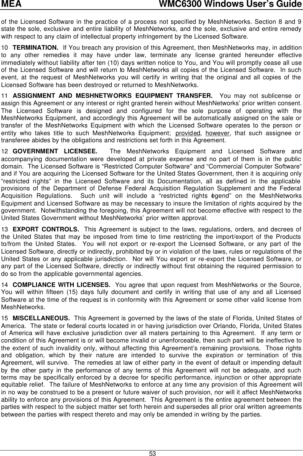 MEA    WMC6300 Windows User’s Guide  53 of the Licensed Software in the practice of a process not specified by MeshNetworks. Section 8 and 9 state the sole, exclusive and entire liability of MeshNetworks, and the sole, exclusive and entire remedy with respect to any claim of intellectual property infringement by the Licensed Software. 10 TERMINATION.  If You breach any provision of this Agreement, then MeshNetworks may, in addition to any other remedies it may have under law, terminate any license granted hereunder effective immediately without liability after ten (10) days written notice to You, and You will promptly cease all use of the Licensed Software and will return to MeshNetworks all copies of the Licensed Software.  In such event, at the request of MeshNetworks you will certify in writing that the original and all copies of the Licensed Software has been destroyed or returned to MeshNetworks. 11 ASSIGNMENT AND MESHNETWORKS EQUIPMENT TRANSFER.  You may not sublicense or assign this Agreement or any interest or right granted herein without MeshNetworks’ prior written consent.  The Licensed Software is designed and configured for the sole purpose of operating with the MeshNetworks Equipment, and accordingly this Agreement will be automatically assigned on the sale or transfer of the MeshNetworks Equipment with which the Licensed Software operates to the person or entity who takes title to such MeshNetworks Equipment;  provided,  however, that such assignee or transferee abides by the obligations and restrictions set forth in this Agreement. 12 GOVERNMENT LICENSEE.  The MeshNetworks Equipment and Licensed Software and accompanying documentation were developed at private expense and no part of them is in the public domain.  The Licensed Software is “Restricted Computer Software” and “Commercial Computer Software” and if You are acquiring the Licensed Software for the United States Government, then it is acquiring only “restricted rights” in the Licensed Software and its Documentation, all as defined in the applicable provisions of the Department of Defense Federal Acquisition Regulation Supplement and the Federal Acquisition Regulations.  Such unit will include a “restricted rights legend” on the MeshNetworks Equipment and Licensed Software as may be necessary to insure the limitation of rights acquired by the government.  Notwithstanding the foregoing, this Agreement will not become effective with respect to the United States Government without MeshNetworks’ prior written approval. 13 EXPORT CONTROLS.  This Agreement is subject to the laws, regulations, orders, and decrees of the United States that may be imposed from time to time restricting the import/export of the Products to/from the United States.  You will not export or re-export the Licensed Software, or any part of the Licensed Software, directly or indirectly, prohibited by or in violation of the laws, rules or regulations of the United States or any applicable jurisdiction.  Nor will You export or re-export the Licensed Software, or any part of the Licensed Software, directly or indirectly without first obtaining the required permission to do so from the applicable governmental agencies. 14 COMPLIANCE WITH LICENSES.  You agree that upon request from MeshNetworks or the Source, You will within fifteen (15) days fully document and certify in writing that use of any and all Licensed Software at the time of the request is in conformity with this Agreement or some other valid license from MeshNetworks. 15 MISCELLANEOUS.  This Agreement is governed by the laws of the state of Florida, United States of America.  The state or federal courts located in or having jurisdiction over Orlando, Florida, United States of America will have exclusive jurisdiction over all maters pertaining to this Agreement.  If any term or condition of this Agreement is or will become invalid or unenforceable, then such part will be ineffective to the extent of such invalidity only, without affecting this Agreement’s remaining provisions.  Those rights and obligation, which by their nature are intended to survive the expiration or termination of this Agreement, will survive.  The remedies at law of either party in the event of default or impending default by the other party in the performance of any terms of this Agreement will not be adequate, and such terms may be specifically enforced by a decree for specific performance, injunction or other appropriate equitable relief.  The failure of MeshNetworks to enforce at any time any provision of this Agreement will in no way be construed to be a present or future waiver of such provision, nor will it affect MeshNetworks ability to enforce any provisions of this Agreement.  This Agreement is the entire agreement between the parties with respect to the subject matter set forth herein and supersedes all prior oral written agreements between the parties with respect thereto and may only be amended in writing by the parties.    