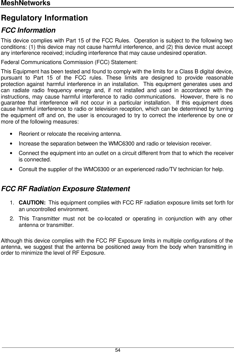 MeshNetworks  54 Regulatory Information FCC Information This device complies with Part 15 of the FCC Rules.  Operation is subject to the following two conditions: (1) this device may not cause harmful interference, and (2) this device must accept any interference received; including interference that may cause undesired operation. Federal Communications Commission (FCC) Statement: This Equipment has been tested and found to comply with the limits for a Class B digital device, pursuant to Part 15 of the FCC rules. These limits are designed to provide reasonable protection against harmful interference in an installation.  This equipment generates uses and can radiate radio frequency energy and, if not installed and used in accordance with the instructions, may cause harmful interference to radio communications.  However, there is no guarantee that interference will not occur in a particular installation.  If this equipment does cause harmful interference to radio or television reception, which can be determined by turning the equipment off and on, the user is encouraged to try to correct the interference by one or more of the following measures:  • Reorient or relocate the receiving antenna. • Increase the separation between the WMC6300 and radio or television receiver. • Connect the equipment into an outlet on a circuit different from that to which the receiver is connected.  • Consult the supplier of the WMC6300 or an experienced radio/TV technician for help.  FCC RF Radiation Exposure Statement  1. CAUTION:  This equipment complies with FCC RF radiation exposure limits set forth for an uncontrolled environment. 2. This Transmitter must not be co-located or operating in conjunction with any other antenna or transmitter.  Although this device complies with the FCC RF Exposure limits in multiple configurations of the antenna, we suggest that the antenna be positioned away from the body when transmitting in order to minimize the level of RF Exposure.  7 