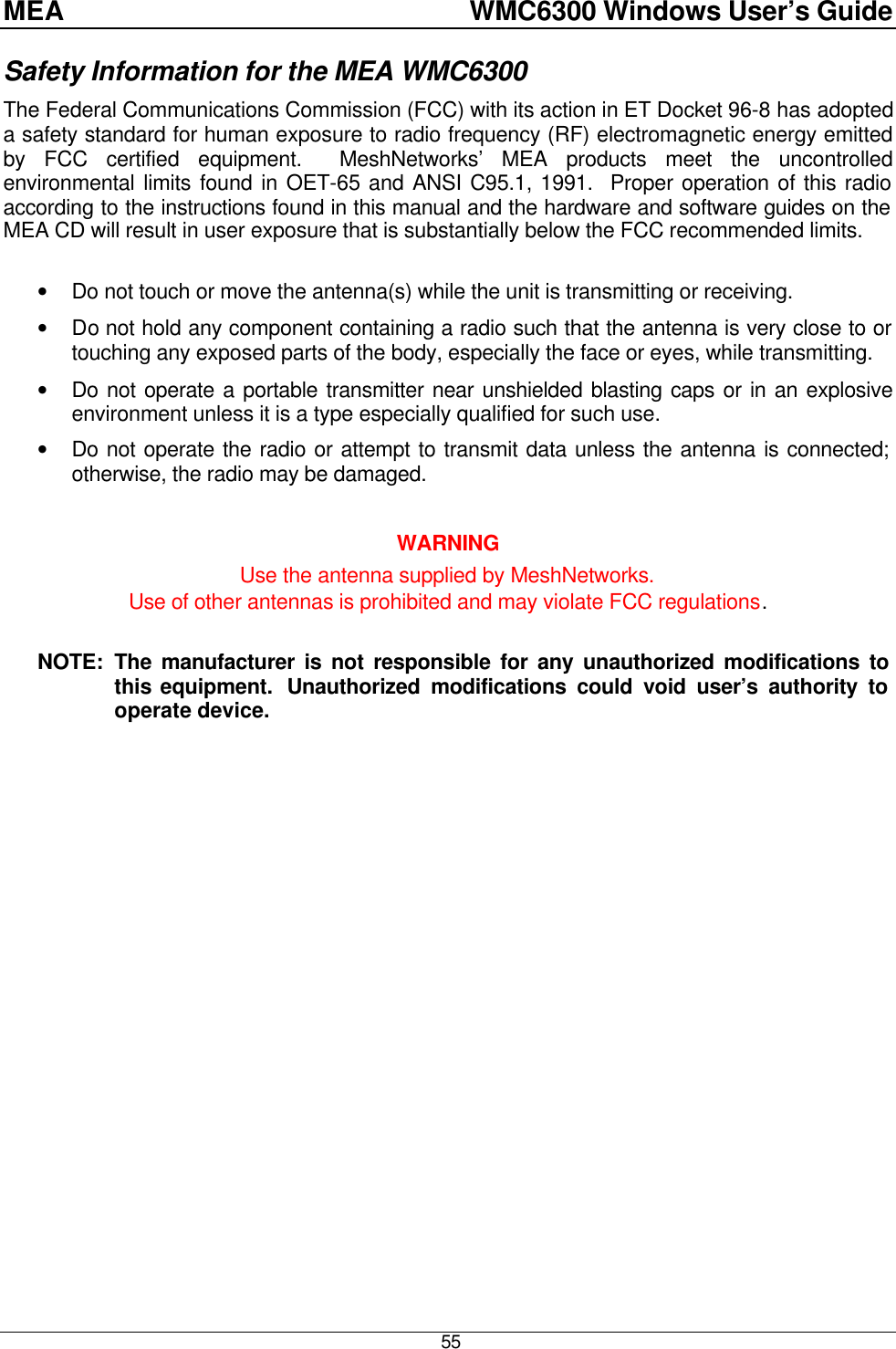 MEA    WMC6300 Windows User’s Guide  55 Safety Information for the MEA WMC6300 The Federal Communications Commission (FCC) with its action in ET Docket 96-8 has adopted a safety standard for human exposure to radio frequency (RF) electromagnetic energy emitted by FCC certified equipment.  MeshNetworks’ MEA products meet the uncontrolled environmental limits found in OET-65 and ANSI C95.1, 1991.  Proper operation of this radio according to the instructions found in this manual and the hardware and software guides on the MEA CD will result in user exposure that is substantially below the FCC recommended limits.   • Do not touch or move the antenna(s) while the unit is transmitting or receiving. • Do not hold any component containing a radio such that the antenna is very close to or touching any exposed parts of the body, especially the face or eyes, while transmitting. • Do not operate a portable transmitter near unshielded blasting caps or in an explosive environment unless it is a type especially qualified for such use. • Do not operate the radio or attempt to transmit data unless the antenna is connected; otherwise, the radio may be damaged.  WARNING Use the antenna supplied by MeshNetworks.   Use of other antennas is prohibited and may violate FCC regulations.  NOTE:  The manufacturer is not responsible for any unauthorized modifications to this equipment.  Unauthorized modifications could void user’s authority to operate device. 