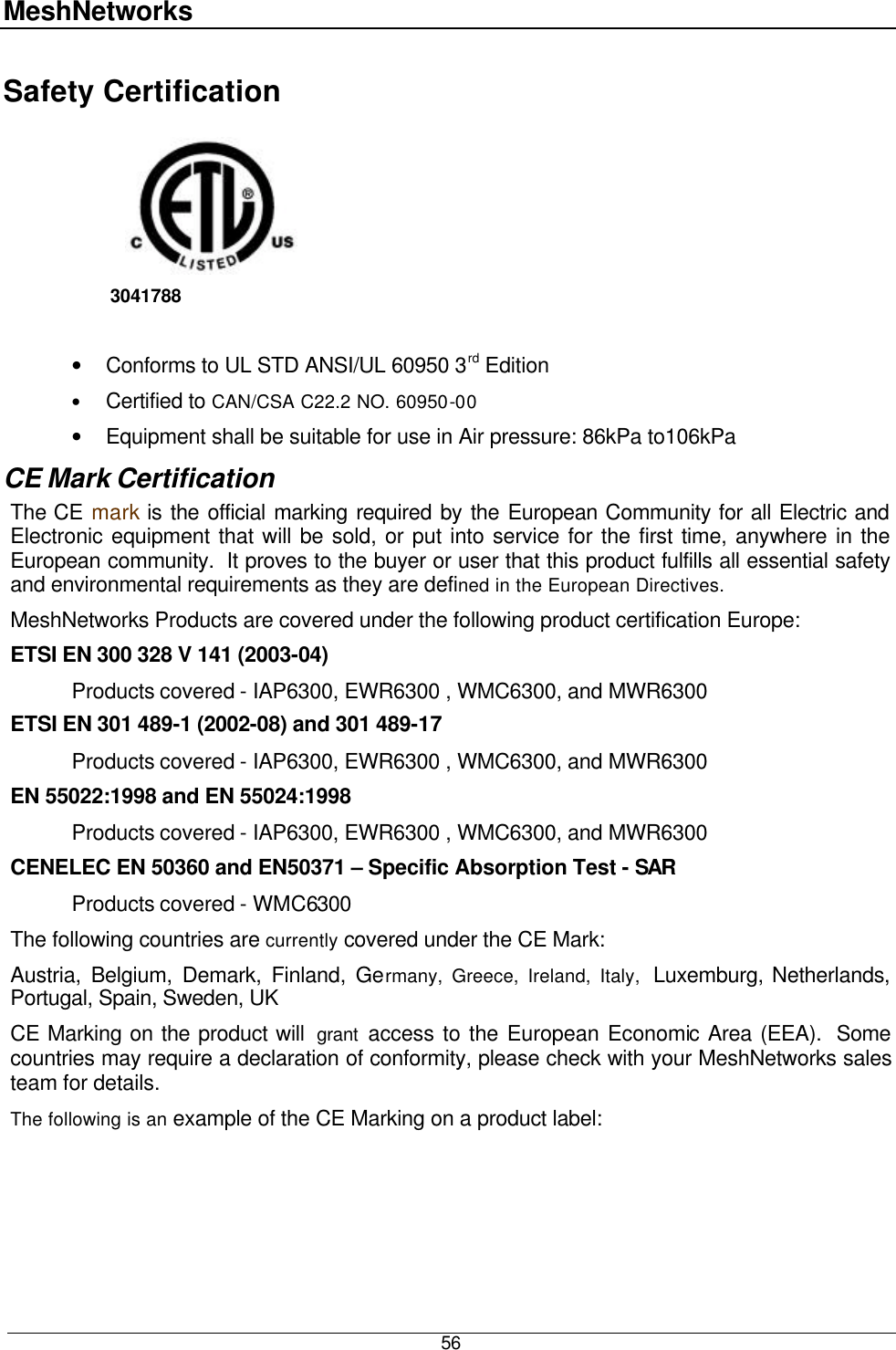 MeshNetworks  56 Safety Certification          3041788     • Conforms to UL STD ANSI/UL 60950 3rd Edition • Certified to CAN/CSA C22.2 NO. 60950-00 • Equipment shall be suitable for use in Air pressure: 86kPa to106kPa CE Mark Certification The CE mark is the official marking required by the European Community for all Electric and Electronic equipment that will be sold, or put into service for the first time, anywhere in the European community.  It proves to the buyer or user that this product fulfills all essential safety and environmental requirements as they are defined in the European Directives. MeshNetworks Products are covered under the following product certification Europe: ETSI EN 300 328 V 141 (2003-04)  Products covered - IAP6300, EWR6300 , WMC6300, and MWR6300  ETSI EN 301 489-1 (2002-08) and 301 489-17   Products covered - IAP6300, EWR6300 , WMC6300, and MWR6300  EN 55022:1998 and EN 55024:1998  Products covered - IAP6300, EWR6300 , WMC6300, and MWR6300  CENELEC EN 50360 and EN50371 – Specific Absorption Test - SAR  Products covered - WMC6300 The following countries are currently covered under the CE Mark: Austria, Belgium, Demark, Finland, Germany, Greece, Ireland, Italy,  Luxemburg, Netherlands, Portugal, Spain, Sweden, UK CE Marking on the product will  grant access to the European Economic Area (EEA).  Some countries may require a declaration of conformity, please check with your MeshNetworks sales team for details. The following is an example of the CE Marking on a product label: 