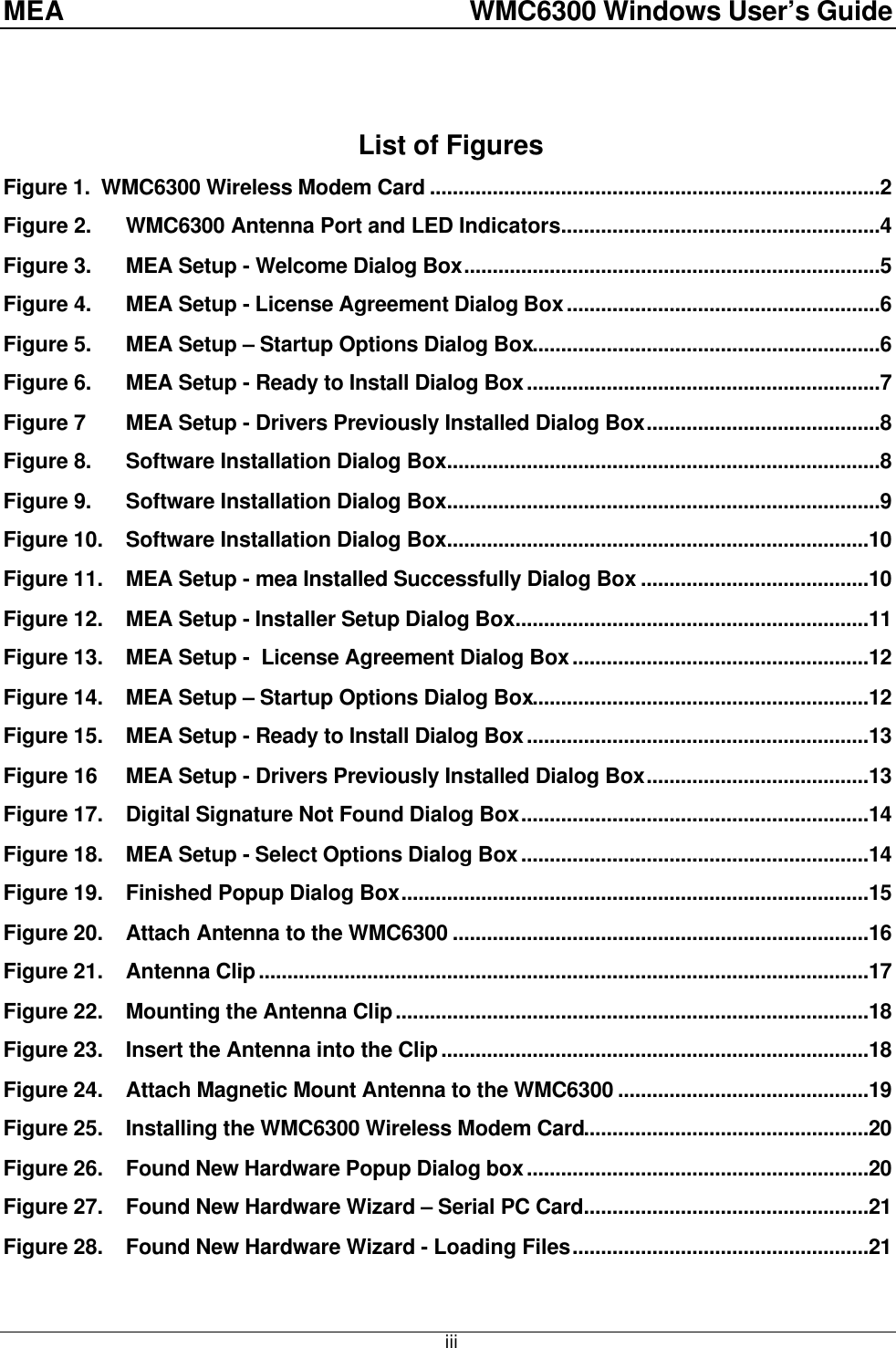 MEA    WMC6300 Windows User’s Guide  iii List of Figures Figure 1.  WMC6300 Wireless Modem Card ...............................................................................2 Figure 2. WMC6300 Antenna Port and LED Indicators........................................................4 Figure 3. MEA Setup - Welcome Dialog Box.........................................................................5 Figure 4. MEA Setup - License Agreement Dialog Box.......................................................6 Figure 5. MEA Setup – Startup Options Dialog Box.............................................................6 Figure 6. MEA Setup - Ready to Install Dialog Box..............................................................7 Figure 7  MEA Setup - Drivers Previously Installed Dialog Box.........................................8 Figure 8. Software Installation Dialog Box............................................................................8 Figure 9. Software Installation Dialog Box............................................................................9 Figure 10. Software Installation Dialog Box..........................................................................10 Figure 11. MEA Setup - mea Installed Successfully Dialog Box ........................................10 Figure 12. MEA Setup - Installer Setup Dialog Box..............................................................11 Figure 13. MEA Setup -  License Agreement Dialog Box....................................................12 Figure 14. MEA Setup – Startup Options Dialog Box...........................................................12 Figure 15. MEA Setup - Ready to Install Dialog Box............................................................13 Figure 16  MEA Setup - Drivers Previously Installed Dialog Box.......................................13 Figure 17. Digital Signature Not Found Dialog Box.............................................................14 Figure 18. MEA Setup - Select Options Dialog Box.............................................................14 Figure 19. Finished Popup Dialog Box..................................................................................15 Figure 20. Attach Antenna to the WMC6300 .........................................................................16 Figure 21. Antenna Clip...........................................................................................................17 Figure 22. Mounting the Antenna Clip...................................................................................18 Figure 23. Insert the Antenna into the Clip...........................................................................18 Figure 24. Attach Magnetic Mount Antenna to the WMC6300 ............................................19 Figure 25. Installing the WMC6300 Wireless Modem Card..................................................20 Figure 26. Found New Hardware Popup Dialog box............................................................20 Figure 27. Found New Hardware Wizard – Serial PC Card..................................................21 Figure 28. Found New Hardware Wizard - Loading Files....................................................21 