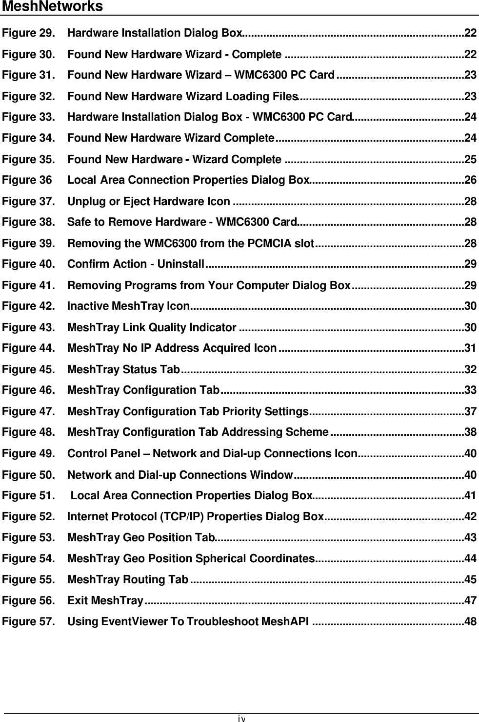 MeshNetworks  ivFigure 29. Hardware Installation Dialog Box.........................................................................22 Figure 30. Found New Hardware Wizard - Complete ...........................................................22 Figure 31. Found New Hardware Wizard – WMC6300 PC Card..........................................23 Figure 32. Found New Hardware Wizard Loading Files.......................................................23 Figure 33. Hardware Installation Dialog Box - WMC6300 PC Card.....................................24 Figure 34. Found New Hardware Wizard Complete..............................................................24 Figure 35. Found New Hardware - Wizard Complete ...........................................................25 Figure 36 Local Area Connection Properties Dialog Box...................................................26 Figure 37. Unplug or Eject Hardware Icon ............................................................................28 Figure 38. Safe to Remove Hardware - WMC6300 Card.......................................................28 Figure 39. Removing the WMC6300 from the PCMCIA slot.................................................28 Figure 40. Confirm Action - Uninstall.....................................................................................29 Figure 41. Removing Programs from Your Computer Dialog Box.....................................29 Figure 42. Inactive MeshTray Icon..........................................................................................30 Figure 43. MeshTray Link Quality Indicator ..........................................................................30 Figure 44. MeshTray No IP Address Acquired Icon.............................................................31 Figure 45. MeshTray Status Tab.............................................................................................32 Figure 46. MeshTray Configuration Tab................................................................................33 Figure 47. MeshTray Configuration Tab Priority Settings...................................................37 Figure 48. MeshTray Configuration Tab Addressing Scheme............................................38 Figure 49. Control Panel – Network and Dial-up Connections Icon...................................40 Figure 50. Network and Dial-up Connections Window........................................................40 Figure 51.  Local Area Connection Properties Dialog Box..................................................41 Figure 52. Internet Protocol (TCP/IP) Properties Dialog Box..............................................42 Figure 53. MeshTray Geo Position Tab..................................................................................43 Figure 54. MeshTray Geo Position Spherical Coordinates.................................................44 Figure 55. MeshTray Routing Tab..........................................................................................45 Figure 56. Exit MeshTray.........................................................................................................47 Figure 57. Using EventViewer To Troubleshoot MeshAPI ..................................................48 