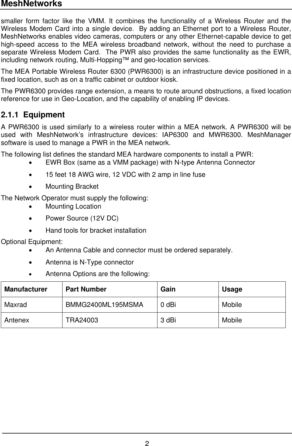 MeshNetworks smaller form factor like the VMM. It combines the functionality of a Wireless Router and the Wireless Modem Card into a single device.  By adding an Ethernet port to a Wireless Router, MeshNetworks enables video cameras, computers or any other Ethernet-capable device to get high-speed access to the MEA wireless broadband network, without the need to purchase a separate Wireless Modem Card.  The PWR also provides the same functionality as the EWR, including network routing, Multi-Hopping™ and geo-location services.  The MEA Portable Wireless Router 6300 (PWR6300) is an infrastructure device positioned in a fixed location, such as on a traffic cabinet or outdoor kiosk.  The PWR6300 provides range extension, a means to route around obstructions, a fixed location reference for use in Geo-Location, and the capability of enabling IP devices. 2.1.1 Equipment A PWR6300 is used similarly to a wireless router within a MEA network. A PWR6300 will be used with MeshNetwork’s infrastructure devices: IAP6300 and MWR6300. MeshManager software is used to manage a PWR in the MEA network. The following list defines the standard MEA hardware components to install a PWR: •  EWR Box (same as a VMM package) with N-type Antenna Connector •  15 feet 18 AWG wire, 12 VDC with 2 amp in line fuse •  Mounting Bracket  The Network Operator must supply the following: •  Mounting Location •  Power Source (12V DC) •  Hand tools for bracket installation  Optional Equipment:  •  An Antenna Cable and connector must be ordered separately. •  Antenna is N-Type connector  •  Antenna Options are the following: Manufacturer Part Number  Gain  Usage Maxrad  BMMG2400ML195MSMA  0 dBi   Mobile Antenex TRA24003  3 dBi  Mobile  2 