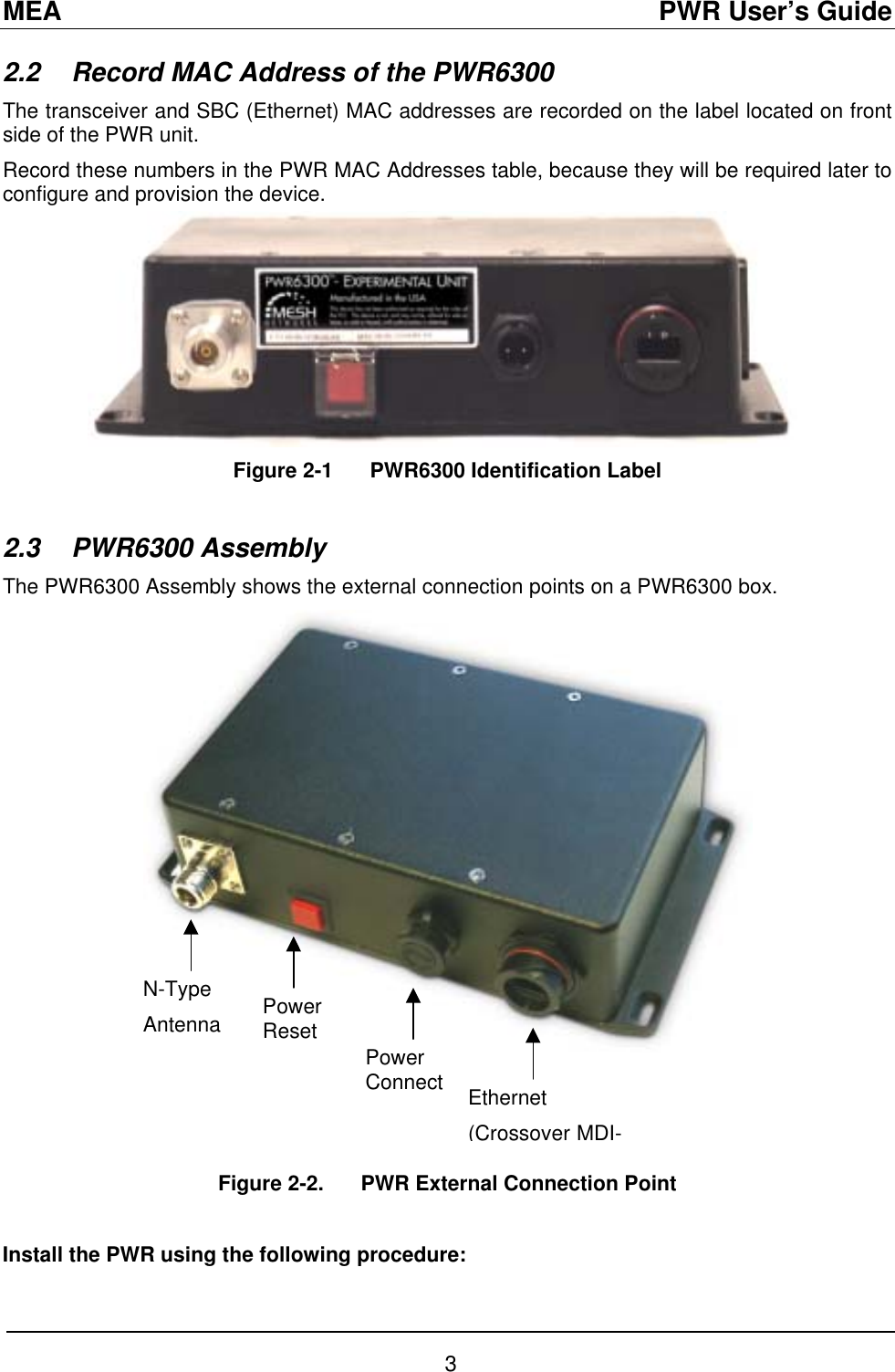 MEA                                               PWR User’s Guide 2.2  Record MAC Address of the PWR6300 The transceiver and SBC (Ethernet) MAC addresses are recorded on the label located on front side of the PWR unit. Record these numbers in the PWR MAC Addresses table, because they will be required later to configure and provision the device. Figure 2-1  PWR6300 Identification Label  2.3 PWR6300 Assembly The PWR6300 Assembly shows the external connection points on a PWR6300 box.  N-Type Antenna  Power Reset Power Connect  Ethernet (Crossover MDI-  Figure 2-2.   PWR External Connection Point  Install the PWR using the following procedure: 3 