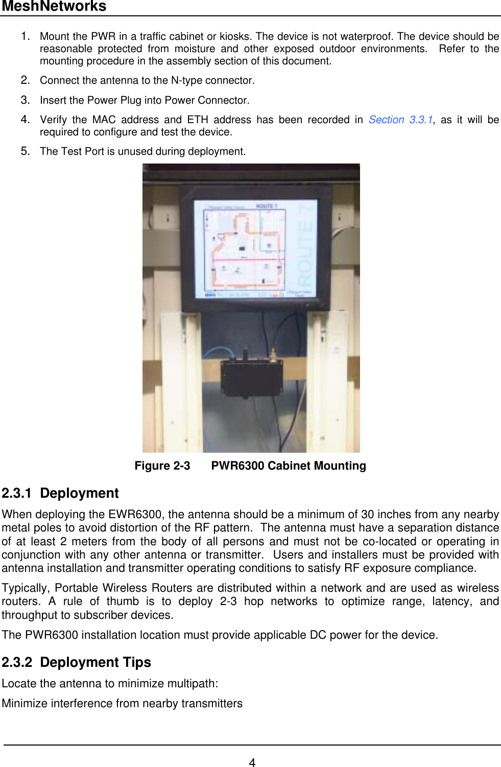 MeshNetworks 1. 2. 3. 4. 5. Mount the PWR in a traffic cabinet or kiosks. The device is not waterproof. The device should be reasonable protected from moisture and other exposed outdoor environments.  Refer to the mounting procedure in the assembly section of this document. Connect the antenna to the N-type connector. Insert the Power Plug into Power Connector. Verify the MAC address and ETH address has been recorded in Section 3.3.1, as it will be required to configure and test the device. The Test Port is unused during deployment.  Figure 2-3  PWR6300 Cabinet Mounting 2.3.1 Deployment When deploying the EWR6300, the antenna should be a minimum of 30 inches from any nearby metal poles to avoid distortion of the RF pattern.  The antenna must have a separation distance of at least 2 meters from the body of all persons and must not be co-located or operating in conjunction with any other antenna or transmitter.  Users and installers must be provided with antenna installation and transmitter operating conditions to satisfy RF exposure compliance. Typically, Portable Wireless Routers are distributed within a network and are used as wireless routers. A rule of thumb is to deploy 2-3 hop networks to optimize range, latency, and throughput to subscriber devices.  The PWR6300 installation location must provide applicable DC power for the device.   2.3.2 Deployment Tips Locate the antenna to minimize multipath: Minimize interference from nearby transmitters 4 