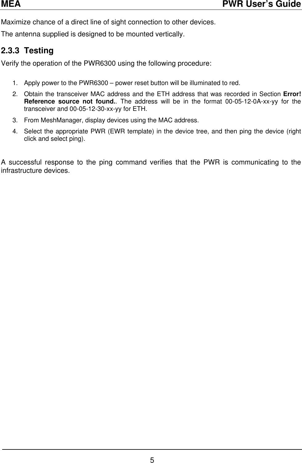 MEA                                               PWR User’s Guide Maximize chance of a direct line of sight connection to other devices. The antenna supplied is designed to be mounted vertically. 2.3.3 Testing Verify the operation of the PWR6300 using the following procedure:  1.  Apply power to the PWR6300 – power reset button will be illuminated to red. 2.  Obtain the transceiver MAC address and the ETH address that was recorded in Section Error! Reference source not found.. The address will be in the format 00-05-12-0A-xx-yy for the transceiver and 00-05-12-30-xx-yy for ETH.  3.  From MeshManager, display devices using the MAC address.   4.  Select the appropriate PWR (EWR template) in the device tree, and then ping the device (right click and select ping).  A successful response to the ping command verifies that the PWR is communicating to the infrastructure devices.  5 