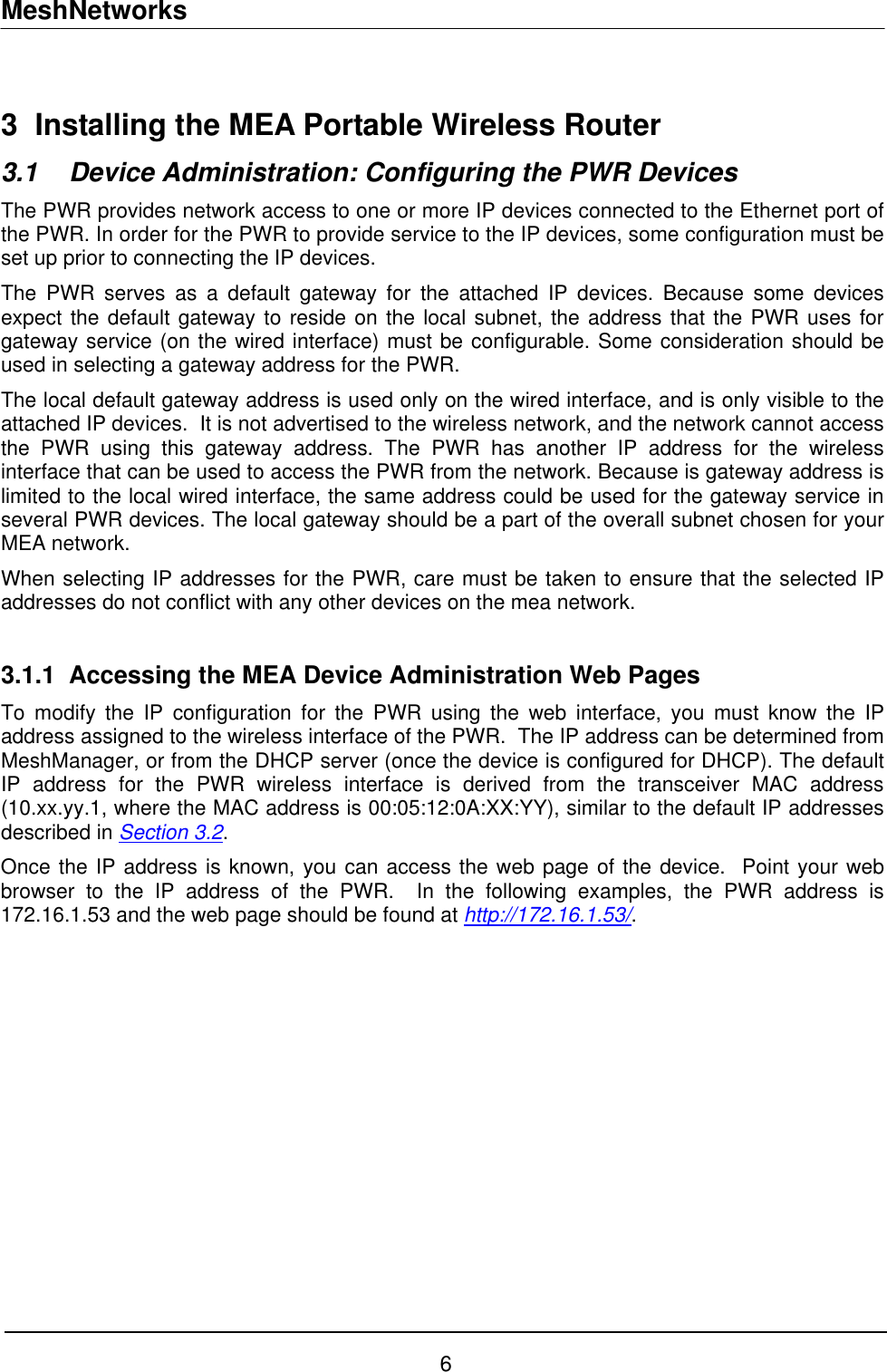 MeshNetworks  3  Installing the MEA Portable Wireless Router 3.1  Device Administration: Configuring the PWR Devices The PWR provides network access to one or more IP devices connected to the Ethernet port of the PWR. In order for the PWR to provide service to the IP devices, some configuration must be set up prior to connecting the IP devices. The PWR serves as a default gateway for the attached IP devices. Because some devices expect the default gateway to reside on the local subnet, the address that the PWR uses for gateway service (on the wired interface) must be configurable. Some consideration should be used in selecting a gateway address for the PWR.  The local default gateway address is used only on the wired interface, and is only visible to the attached IP devices.  It is not advertised to the wireless network, and the network cannot access the PWR using this gateway address. The PWR has another IP address for the wireless interface that can be used to access the PWR from the network. Because is gateway address is limited to the local wired interface, the same address could be used for the gateway service in several PWR devices. The local gateway should be a part of the overall subnet chosen for your MEA network.   When selecting IP addresses for the PWR, care must be taken to ensure that the selected IP addresses do not conflict with any other devices on the mea network.   3.1.1  Accessing the MEA Device Administration Web Pages To modify the IP configuration for the PWR using the web interface, you must know the IP address assigned to the wireless interface of the PWR.  The IP address can be determined from MeshManager, or from the DHCP server (once the device is configured for DHCP). The default IP address for the PWR wireless interface is derived from the transceiver MAC address (10.xx.yy.1, where the MAC address is 00:05:12:0A:XX:YY), similar to the default IP addresses described in Section 3.2. Once the IP address is known, you can access the web page of the device.  Point your web browser to the IP address of the PWR.  In the following examples, the PWR address is 172.16.1.53 and the web page should be found at http://172.16.1.53/. 6 