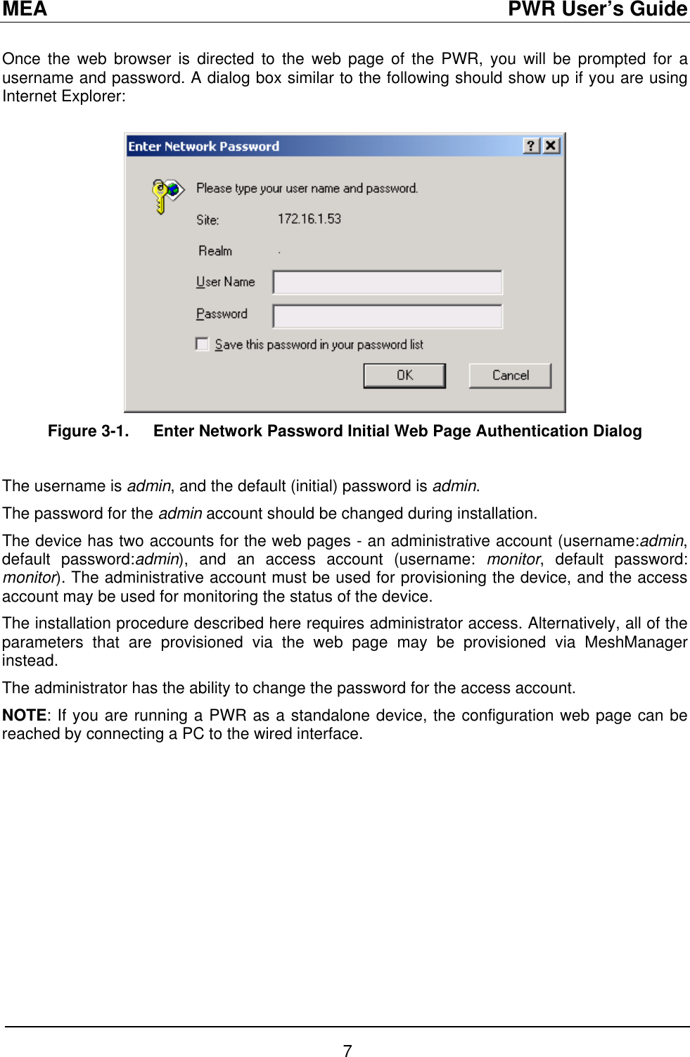 MEA                                               PWR User’s Guide Once the web browser is directed to the web page of the PWR, you will be prompted for a username and password. A dialog box similar to the following should show up if you are using Internet Explorer:   Figure 3-1.  Enter Network Password Initial Web Page Authentication Dialog  The username is admin, and the default (initial) password is admin.  The password for the admin account should be changed during installation. The device has two accounts for the web pages - an administrative account (username:admin, default password:admin), and an access account (username: monitor, default password: monitor). The administrative account must be used for provisioning the device, and the access account may be used for monitoring the status of the device.  The installation procedure described here requires administrator access. Alternatively, all of the parameters that are provisioned via the web page may be provisioned via MeshManager instead.  The administrator has the ability to change the password for the access account.   NOTE: If you are running a PWR as a standalone device, the configuration web page can be reached by connecting a PC to the wired interface. 7 