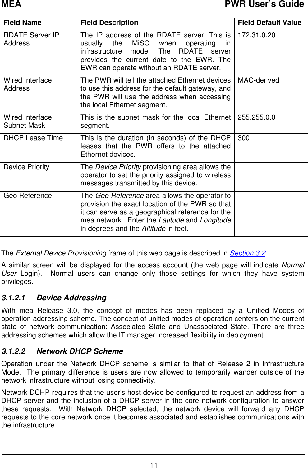 MEA                                               PWR User’s Guide Field Name  Field Description  Field Default Value RDATE Server IP Address  The IP address of the RDATE server. This is usually the MiSC when operating in infrastructure mode. The RDATE server provides the current date to the EWR. The EWR can operate without an RDATE server. 172.31.0.20  Wired Interface Address  The PWR will tell the attached Ethernet devices to use this address for the default gateway, and the PWR will use the address when accessing the local Ethernet segment. MAC-derived Wired Interface Subnet Mask  This is the subnet mask for the local Ethernet segment.   255.255.0.0 DHCP Lease Time  This is the duration (in seconds) of the DHCP leases that the PWR offers to the attached Ethernet devices. 300 Device Priority  The Device Priority provisioning area allows the operator to set the priority assigned to wireless messages transmitted by this device.  Geo Reference  The Geo Reference area allows the operator to provision the exact location of the PWR so that it can serve as a geographical reference for the mea network.  Enter the Latitude and Longitude in degrees and the Altitude in feet.   The External Device Provisioning frame of this web page is described in Section 3.2. A similar screen will be displayed for the access account (the web page will indicate Normal User  Login).  Normal users can change only those settings for which they have system privileges. 3.1.2.1 Device Addressing With mea Release 3.0, the concept of modes has been replaced by a Unified Modes of operation addressing scheme. The concept of unified modes of operation centers on the current state of network communication: Associated State and Unassociated State. There are three addressing schemes which allow the IT manager increased flexibility in deployment.  3.1.2.2  Network DHCP Scheme Operation under the Network DHCP scheme is similar to that of Release 2 in Infrastructure Mode.  The primary difference is users are now allowed to temporarily wander outside of the network infrastructure without losing connectivity. Network DCHP requires that the user&apos;s host device be configured to request an address from a DHCP server and the inclusion of a DHCP server in the core network configuration to answer these requests.  With Network DHCP selected, the network device will forward any DHCP requests to the core network once it becomes associated and establishes communications with the infrastructure. 11 