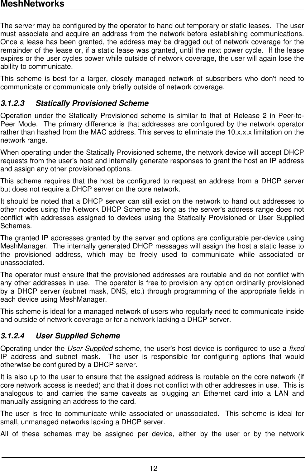 MeshNetworks The server may be configured by the operator to hand out temporary or static leases.  The user must associate and acquire an address from the network before establishing communications.  Once a lease has been granted, the address may be dragged out of network coverage for the remainder of the lease or, if a static lease was granted, until the next power cycle.  If the lease expires or the user cycles power while outside of network coverage, the user will again lose the ability to communicate. This scheme is best for a larger, closely managed network of subscribers who don&apos;t need to communicate or communicate only briefly outside of network coverage. 3.1.2.3 Statically Provisioned Scheme Operation under the Statically Provisioned scheme is similar to that of Release 2 in Peer-to-Peer Mode.  The primary difference is that addresses are configured by the network operator rather than hashed from the MAC address. This serves to eliminate the 10.x.x.x limitation on the network range. When operating under the Statically Provisioned scheme, the network device will accept DHCP requests from the user&apos;s host and internally generate responses to grant the host an IP address and assign any other provisioned options. This scheme requires that the host be configured to request an address from a DHCP server but does not require a DHCP server on the core network. It should be noted that a DHCP server can still exist on the network to hand out addresses to other nodes using the Network DHCP Scheme as long as the server&apos;s address range does not conflict with addresses assigned to devices using the Statically Provisioned or User Supplied Schemes. The granted IP addresses granted by the server and options are configurable per-device using MeshManager.  The internally generated DHCP messages will assign the host a static lease to the provisioned address, which may be freely used to communicate while associated or unassociated. The operator must ensure that the provisioned addresses are routable and do not conflict with any other addresses in use.  The operator is free to provision any option ordinarily provisioned by a DHCP server (subnet mask, DNS, etc.) through programming of the appropriate fields in each device using MeshManager. This scheme is ideal for a managed network of users who regularly need to communicate inside and outside of network coverage or for a network lacking a DHCP server. 3.1.2.4  User Supplied Scheme Operating under the User Supplied scheme, the user&apos;s host device is configured to use a fixed IP address and subnet mask.  The user is responsible for configuring options that would otherwise be configured by a DHCP server. It is also up to the user to ensure that the assigned address is routable on the core network (if core network access is needed) and that it does not conflict with other addresses in use.  This is analogous to and carries the same caveats as plugging an Ethernet card into a LAN and manually assigning an address to the card. The user is free to communicate while associated or unassociated.  This scheme is ideal for small, unmanaged networks lacking a DHCP server. All of these schemes may be assigned per device, either by the user or by the network 12 