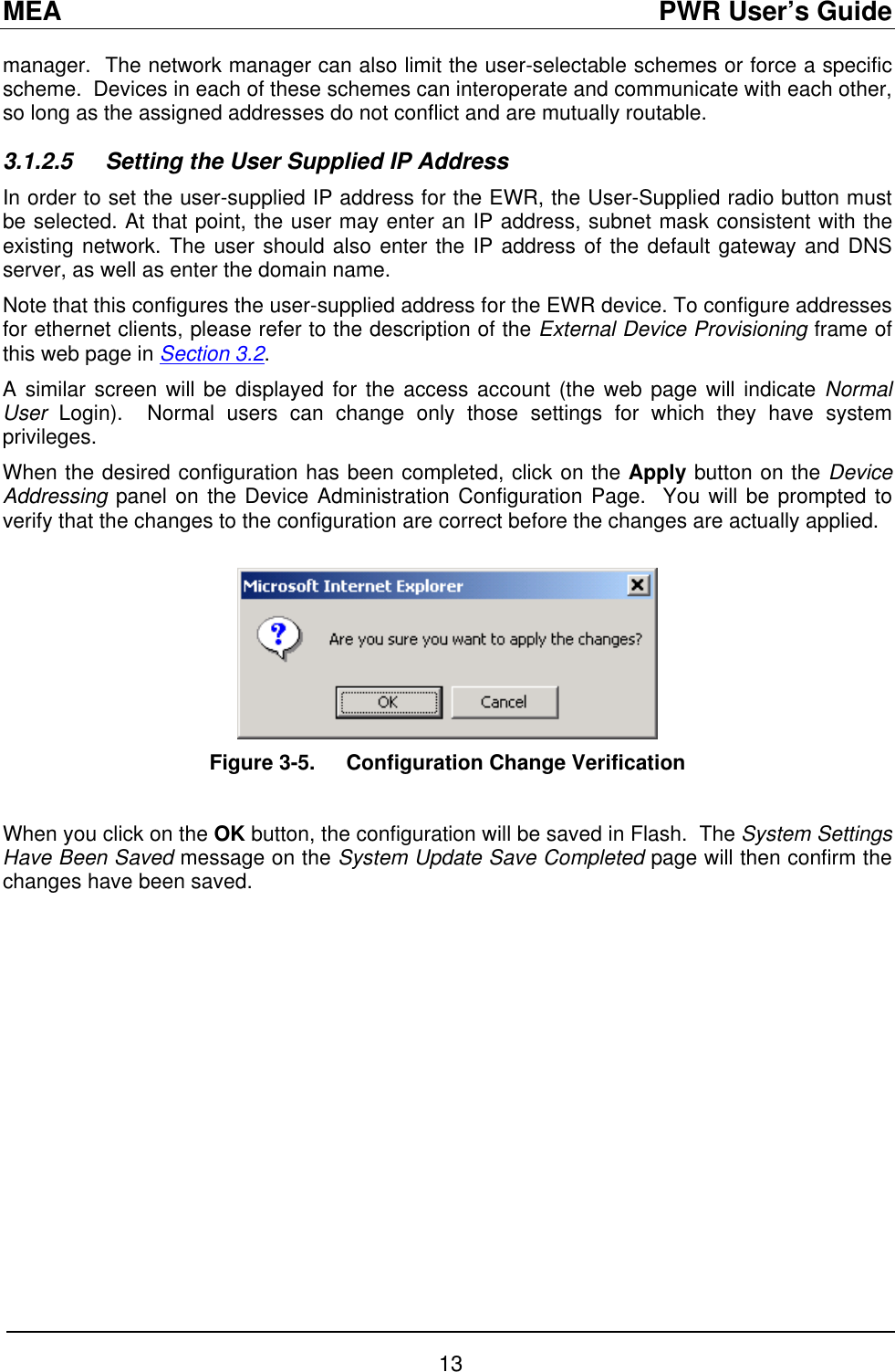 MEA                                               PWR User’s Guide manager.  The network manager can also limit the user-selectable schemes or force a specific scheme.  Devices in each of these schemes can interoperate and communicate with each other, so long as the assigned addresses do not conflict and are mutually routable. 3.1.2.5  Setting the User Supplied IP Address In order to set the user-supplied IP address for the EWR, the User-Supplied radio button must be selected. At that point, the user may enter an IP address, subnet mask consistent with the existing network. The user should also enter the IP address of the default gateway and DNS server, as well as enter the domain name. Note that this configures the user-supplied address for the EWR device. To configure addresses for ethernet clients, please refer to the description of the External Device Provisioning frame of this web page in Section 3.2. A similar screen will be displayed for the access account (the web page will indicate Normal User  Login).  Normal users can change only those settings for which they have system privileges. When the desired configuration has been completed, click on the Apply button on the Device Addressing panel on the Device Administration Configuration Page.  You will be prompted to verify that the changes to the configuration are correct before the changes are actually applied.   Figure 3-5.  Configuration Change Verification  When you click on the OK button, the configuration will be saved in Flash.  The System Settings Have Been Saved message on the System Update Save Completed page will then confirm the changes have been saved.  13 