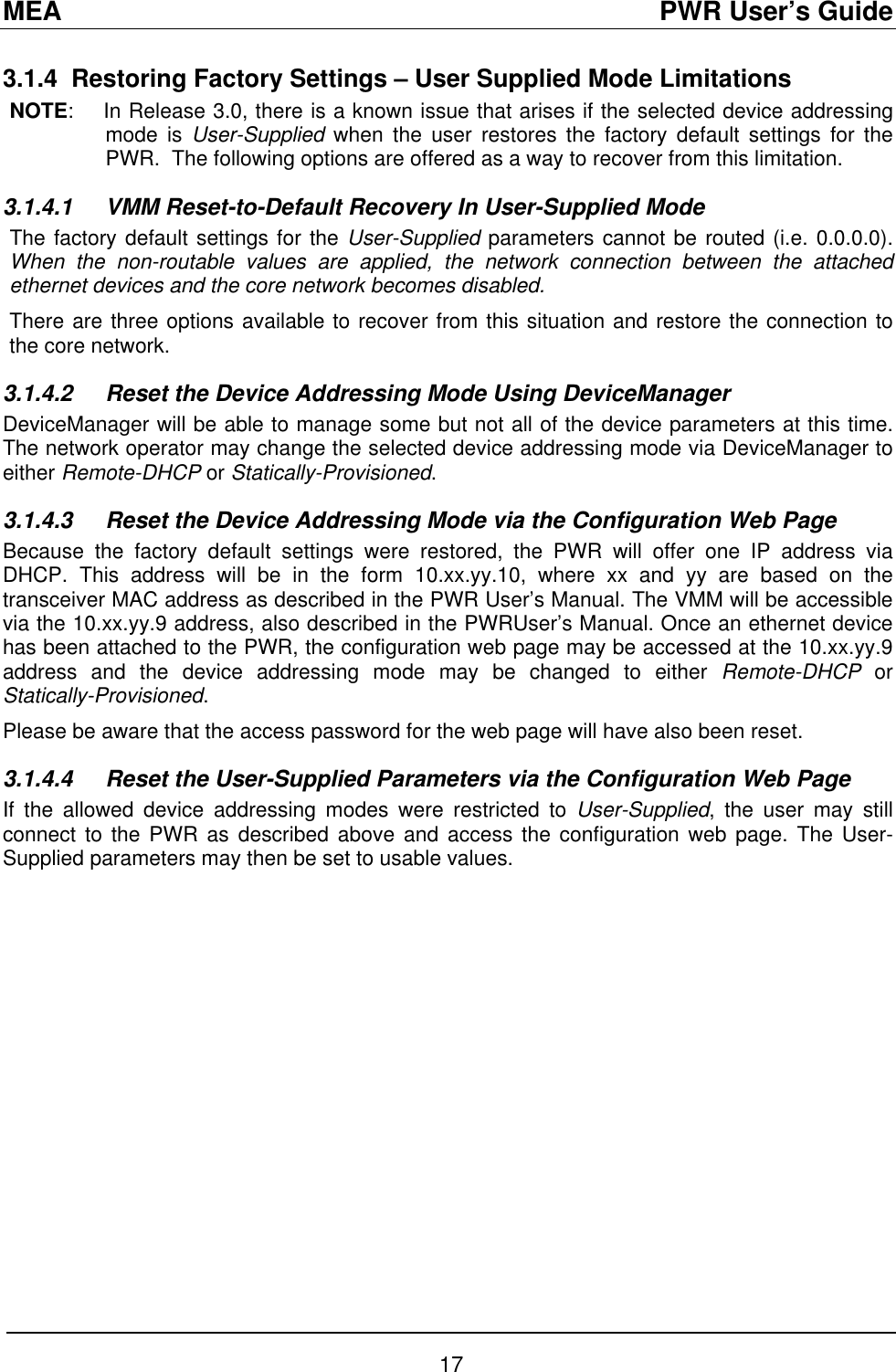 MEA                                               PWR User’s Guide 3.1.4 Restoring Factory Settings – User Supplied Mode Limitations NOTE:    In Release 3.0, there is a known issue that arises if the selected device addressing mode is User-Supplied when the user restores the factory default settings for the PWR.  The following options are offered as a way to recover from this limitation. 3.1.4.1 VMM Reset-to-Default Recovery In User-Supplied Mode The factory default settings for the User-Supplied parameters cannot be routed (i.e. 0.0.0.0).  When the non-routable values are applied, the network connection between the attached ethernet devices and the core network becomes disabled. There are three options available to recover from this situation and restore the connection to the core network. 3.1.4.2  Reset the Device Addressing Mode Using DeviceManager DeviceManager will be able to manage some but not all of the device parameters at this time. The network operator may change the selected device addressing mode via DeviceManager to either Remote-DHCP or Statically-Provisioned. 3.1.4.3  Reset the Device Addressing Mode via the Configuration Web Page Because the factory default settings were restored, the PWR will offer one IP address via DHCP. This address will be in the form 10.xx.yy.10, where xx and yy are based on the transceiver MAC address as described in the PWR User’s Manual. The VMM will be accessible via the 10.xx.yy.9 address, also described in the PWRUser’s Manual. Once an ethernet device has been attached to the PWR, the configuration web page may be accessed at the 10.xx.yy.9 address and the device addressing mode may be changed to either Remote-DHCP or Statically-Provisioned. Please be aware that the access password for the web page will have also been reset. 3.1.4.4  Reset the User-Supplied Parameters via the Configuration Web Page If the allowed device addressing modes were restricted to User-Supplied, the user may still connect to the PWR as described above and access the configuration web page. The User-Supplied parameters may then be set to usable values. 17 