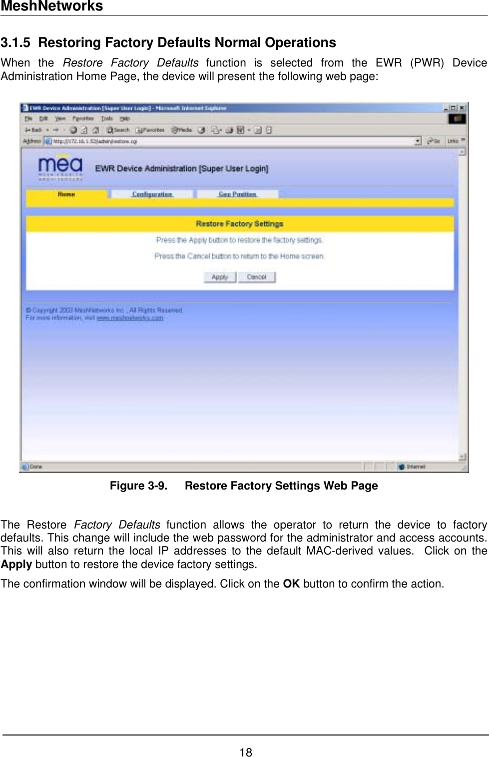 MeshNetworks 3.1.5 Restoring Factory Defaults Normal Operations When the Restore Factory Defaults function is selected from the EWR (PWR) Device Administration Home Page, the device will present the following web page:    Figure 3-9.  Restore Factory Settings Web Page  The Restore Factory Defaults function allows the operator to return the device to factory defaults. This change will include the web password for the administrator and access accounts. This will also return the local IP addresses to the default MAC-derived values.  Click on the Apply button to restore the device factory settings. The confirmation window will be displayed. Click on the OK button to confirm the action.  18 