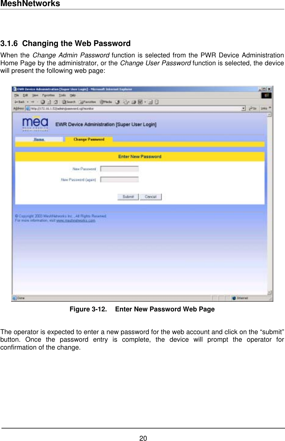 MeshNetworks  3.1.6  Changing the Web Password When the Change Admin Password function is selected from the PWR Device Administration Home Page by the administrator, or the Change User Password function is selected, the device will present the following web page:   Figure 3-12.   Enter New Password Web Page  The operator is expected to enter a new password for the web account and click on the “submit” button. Once the password entry is complete, the device will prompt the operator for confirmation of the change.  20 