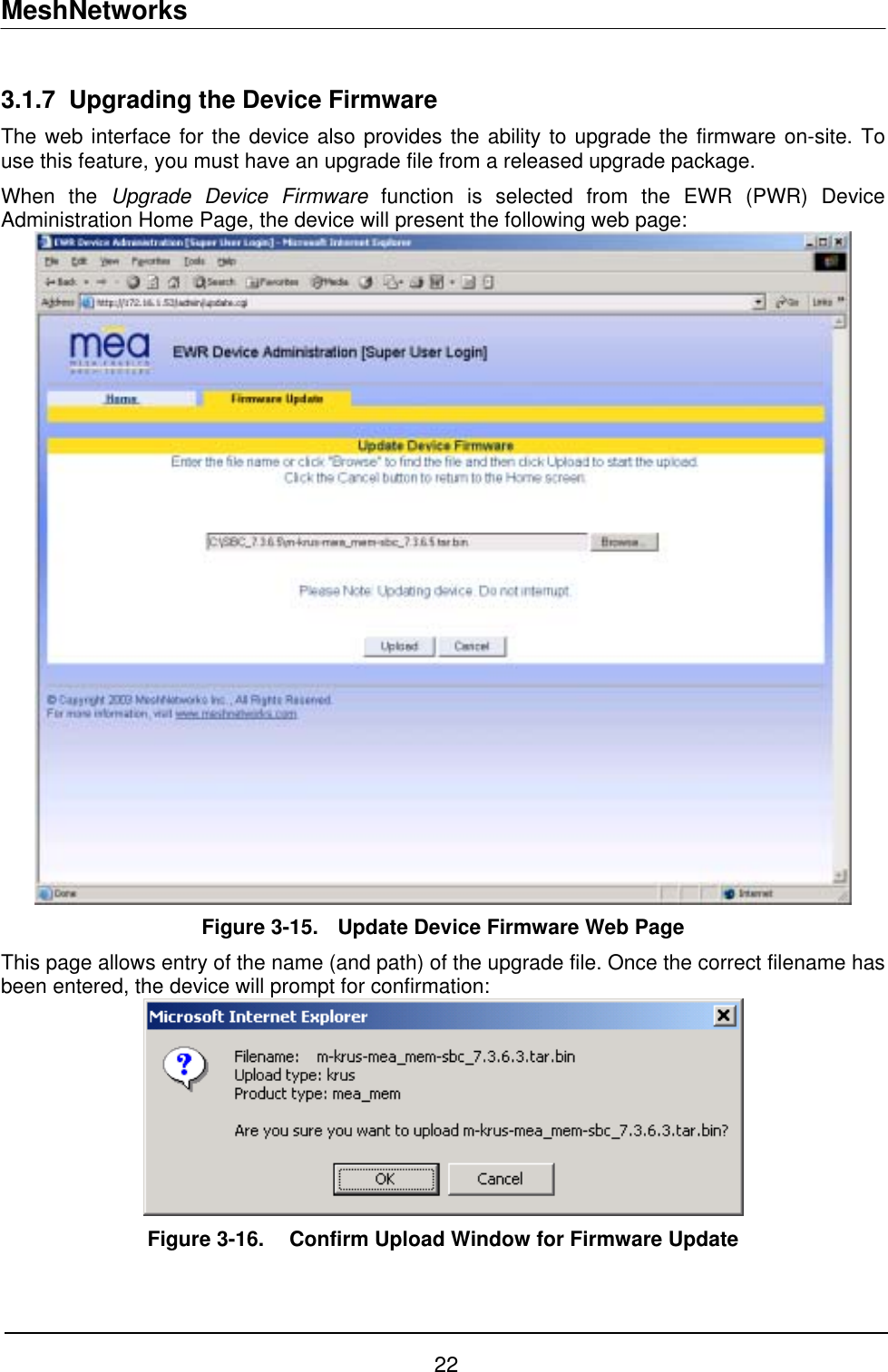 MeshNetworks 3.1.7  Upgrading the Device Firmware The web interface for the device also provides the ability to upgrade the firmware on-site. To use this feature, you must have an upgrade file from a released upgrade package. When the Upgrade Device Firmware function is selected from the EWR (PWR) Device Administration Home Page, the device will present the following web page:  Figure 3-15.  Update Device Firmware Web Page This page allows entry of the name (and path) of the upgrade file. Once the correct filename has been entered, the device will prompt for confirmation:  Figure 3-16.   Confirm Upload Window for Firmware Update   22 