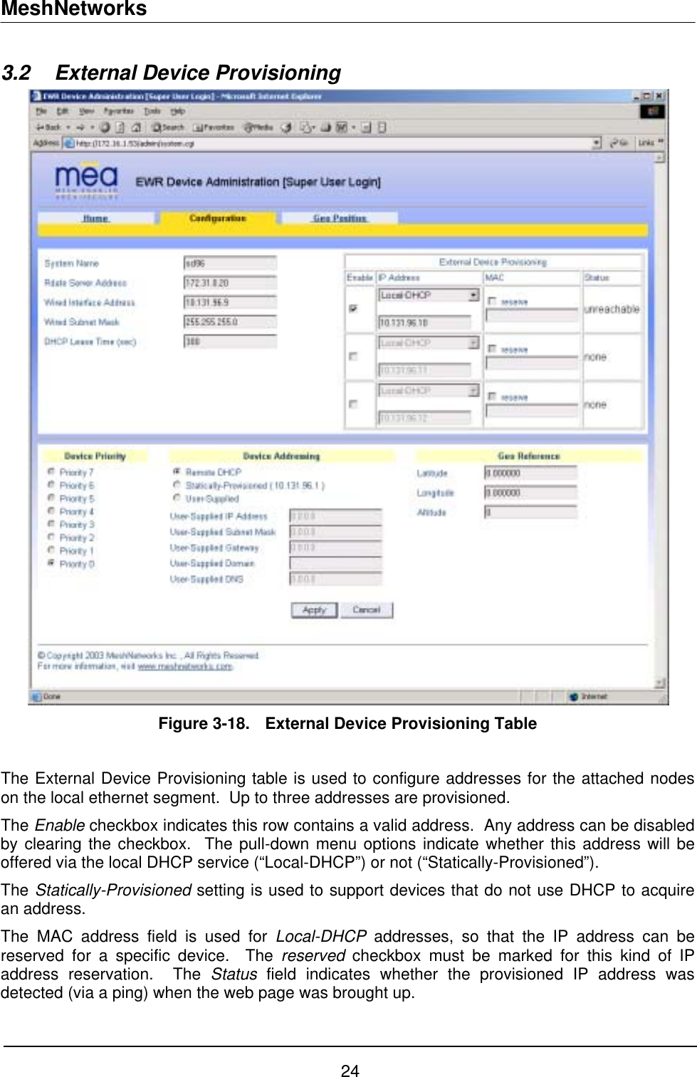 MeshNetworks 3.2  External Device Provisioning   Figure 3-18.  External Device Provisioning Table   The External Device Provisioning table is used to configure addresses for the attached nodes on the local ethernet segment.  Up to three addresses are provisioned.  The Enable checkbox indicates this row contains a valid address.  Any address can be disabled by clearing the checkbox.  The pull-down menu options indicate whether this address will be offered via the local DHCP service (“Local-DHCP”) or not (“Statically-Provisioned”). The Statically-Provisioned setting is used to support devices that do not use DHCP to acquire an address. The MAC address field is used for Local-DHCP addresses, so that the IP address can be reserved for a specific device.  The reserved checkbox must be marked for this kind of IP address reservation.  The Status field indicates whether the provisioned IP address was detected (via a ping) when the web page was brought up.  24 