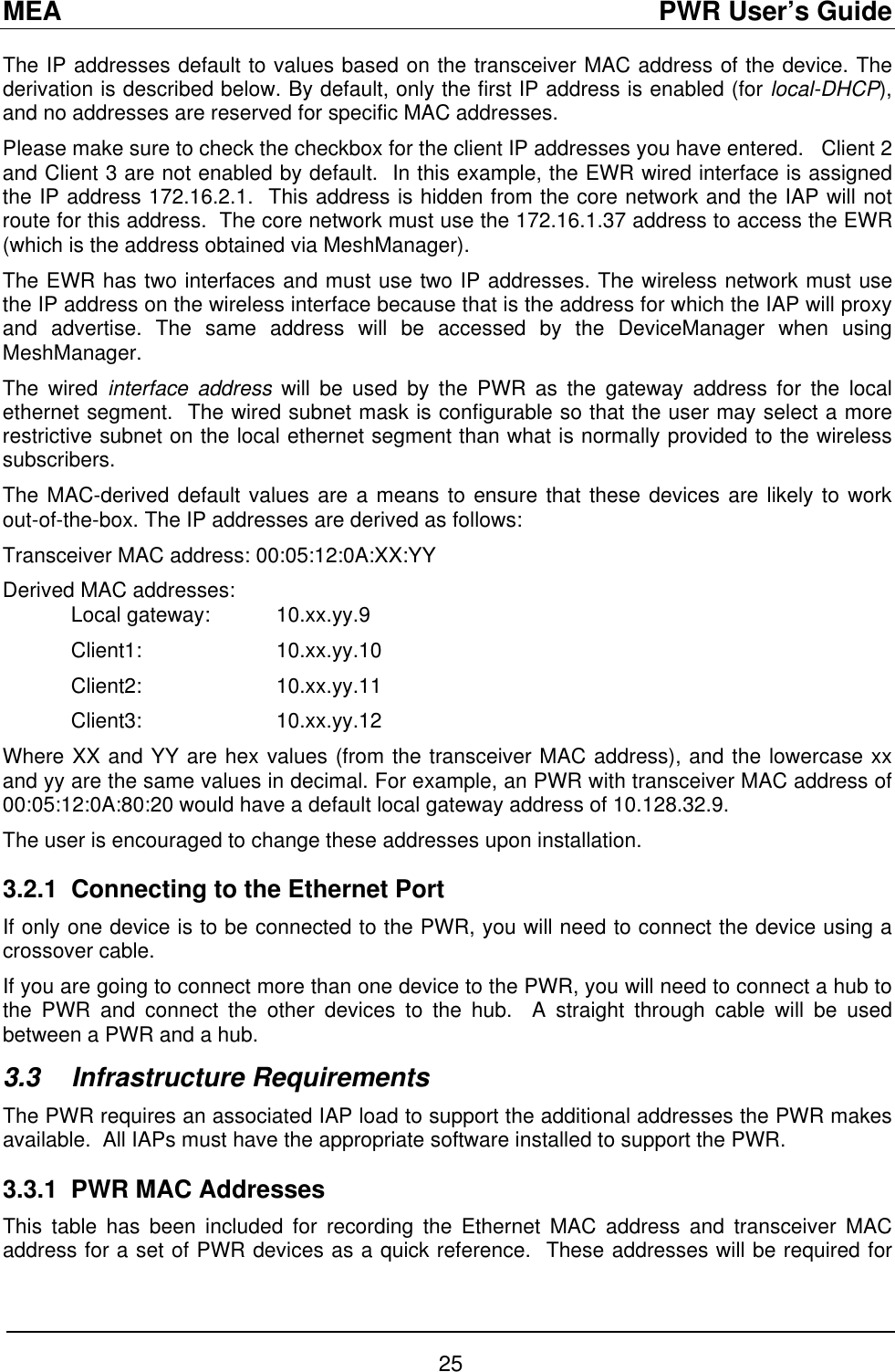 MEA                                               PWR User’s Guide The IP addresses default to values based on the transceiver MAC address of the device. The derivation is described below. By default, only the first IP address is enabled (for local-DHCP), and no addresses are reserved for specific MAC addresses. Please make sure to check the checkbox for the client IP addresses you have entered.   Client 2 and Client 3 are not enabled by default.  In this example, the EWR wired interface is assigned the IP address 172.16.2.1.  This address is hidden from the core network and the IAP will not route for this address.  The core network must use the 172.16.1.37 address to access the EWR (which is the address obtained via MeshManager). The EWR has two interfaces and must use two IP addresses. The wireless network must use the IP address on the wireless interface because that is the address for which the IAP will proxy and advertise. The same address will be accessed by the DeviceManager when using MeshManager. The wired interface address will be used by the PWR as the gateway address for the local ethernet segment.  The wired subnet mask is configurable so that the user may select a more restrictive subnet on the local ethernet segment than what is normally provided to the wireless subscribers.  The MAC-derived default values are a means to ensure that these devices are likely to work out-of-the-box. The IP addresses are derived as follows: Transceiver MAC address: 00:05:12:0A:XX:YY Derived MAC addresses:  Local gateway:  10.xx.yy.9 Client1:  10.xx.yy.10 Client2:  10.xx.yy.11 Client3:  10.xx.yy.12 Where XX and YY are hex values (from the transceiver MAC address), and the lowercase xx and yy are the same values in decimal. For example, an PWR with transceiver MAC address of 00:05:12:0A:80:20 would have a default local gateway address of 10.128.32.9. The user is encouraged to change these addresses upon installation. 3.2.1  Connecting to the Ethernet Port If only one device is to be connected to the PWR, you will need to connect the device using a crossover cable. If you are going to connect more than one device to the PWR, you will need to connect a hub to the PWR and connect the other devices to the hub.  A straight through cable will be used between a PWR and a hub.  3.3 Infrastructure Requirements The PWR requires an associated IAP load to support the additional addresses the PWR makes available.  All IAPs must have the appropriate software installed to support the PWR. 3.3.1  PWR MAC Addresses This table has been included for recording the Ethernet MAC address and transceiver MAC address for a set of PWR devices as a quick reference.  These addresses will be required for 25 