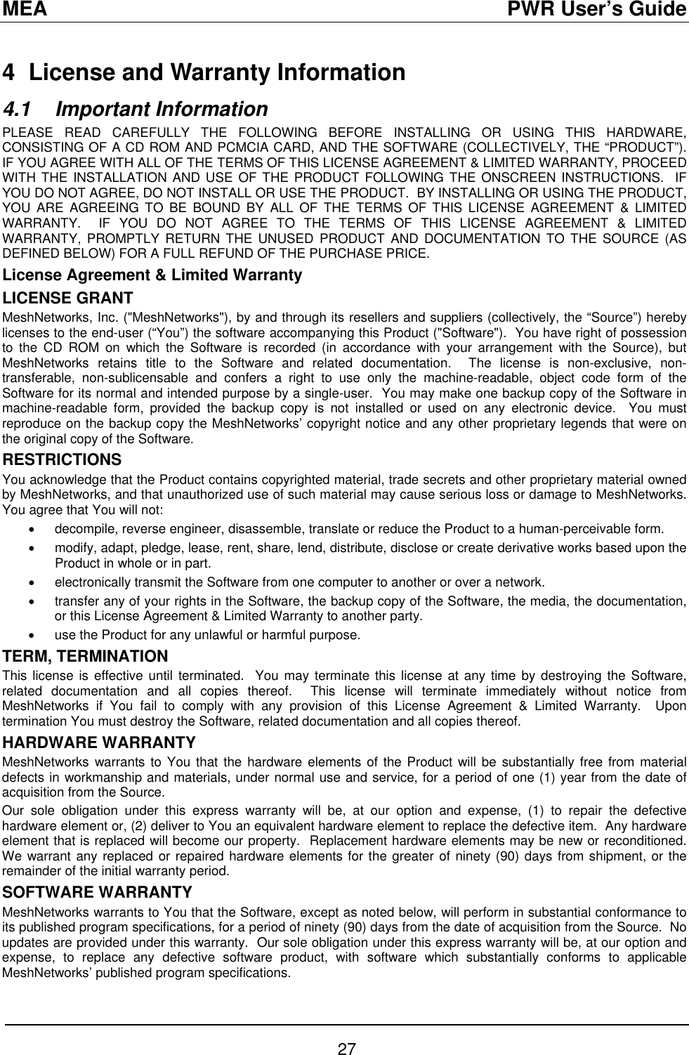 MEA                                               PWR User’s Guide 4  License and Warranty Information 4.1 Important Information PLEASE READ CAREFULLY THE FOLLOWING BEFORE INSTALLING OR USING THIS HARDWARE, CONSISTING OF A CD ROM AND PCMCIA CARD, AND THE SOFTWARE (COLLECTIVELY, THE “PRODUCT”).  IF YOU AGREE WITH ALL OF THE TERMS OF THIS LICENSE AGREEMENT &amp; LIMITED WARRANTY, PROCEED WITH THE INSTALLATION AND USE OF THE PRODUCT FOLLOWING THE ONSCREEN INSTRUCTIONS.  IF YOU DO NOT AGREE, DO NOT INSTALL OR USE THE PRODUCT.  BY INSTALLING OR USING THE PRODUCT, YOU ARE AGREEING TO BE BOUND BY ALL OF THE TERMS OF THIS LICENSE AGREEMENT &amp; LIMITED WARRANTY.  IF YOU DO NOT AGREE TO THE TERMS OF THIS LICENSE AGREEMENT &amp; LIMITED WARRANTY, PROMPTLY RETURN THE UNUSED PRODUCT AND DOCUMENTATION TO THE SOURCE (AS DEFINED BELOW) FOR A FULL REFUND OF THE PURCHASE PRICE. License Agreement &amp; Limited Warranty LICENSE GRANT MeshNetworks, Inc. (&quot;MeshNetworks&quot;), by and through its resellers and suppliers (collectively, the “Source”) hereby licenses to the end-user (“You”) the software accompanying this Product (&quot;Software&quot;).  You have right of possession to the CD ROM on which the Software is recorded (in accordance with your arrangement with the Source), but MeshNetworks retains title to the Software and related documentation.  The license is non-exclusive, non-transferable, non-sublicensable and confers a right to use only the machine-readable, object code form of the Software for its normal and intended purpose by a single-user.  You may make one backup copy of the Software in machine-readable form, provided the backup copy is not installed or used on any electronic device.  You must reproduce on the backup copy the MeshNetworks’ copyright notice and any other proprietary legends that were on the original copy of the Software. RESTRICTIONS You acknowledge that the Product contains copyrighted material, trade secrets and other proprietary material owned by MeshNetworks, and that unauthorized use of such material may cause serious loss or damage to MeshNetworks.  You agree that You will not: •  decompile, reverse engineer, disassemble, translate or reduce the Product to a human-perceivable form. •  modify, adapt, pledge, lease, rent, share, lend, distribute, disclose or create derivative works based upon the Product in whole or in part. •  electronically transmit the Software from one computer to another or over a network. •  transfer any of your rights in the Software, the backup copy of the Software, the media, the documentation, or this License Agreement &amp; Limited Warranty to another party.  •  use the Product for any unlawful or harmful purpose. TERM, TERMINATION  This license is effective until terminated.  You may terminate this license at any time by destroying the Software, related documentation and all copies thereof.  This license will terminate immediately without notice from MeshNetworks if You fail to comply with any provision of this License Agreement &amp; Limited Warranty.  Upon termination You must destroy the Software, related documentation and all copies thereof. HARDWARE WARRANTY MeshNetworks warrants to You that the hardware elements of the Product will be substantially free from material defects in workmanship and materials, under normal use and service, for a period of one (1) year from the date of acquisition from the Source. Our sole obligation under this express warranty will be, at our option and expense, (1) to repair the defective hardware element or, (2) deliver to You an equivalent hardware element to replace the defective item.  Any hardware element that is replaced will become our property.  Replacement hardware elements may be new or reconditioned.  We warrant any replaced or repaired hardware elements for the greater of ninety (90) days from shipment, or the remainder of the initial warranty period. SOFTWARE WARRANTY MeshNetworks warrants to You that the Software, except as noted below, will perform in substantial conformance to its published program specifications, for a period of ninety (90) days from the date of acquisition from the Source.  No updates are provided under this warranty.  Our sole obligation under this express warranty will be, at our option and expense, to replace any defective software product, with software which substantially conforms to applicable MeshNetworks’ published program specifications.  27 