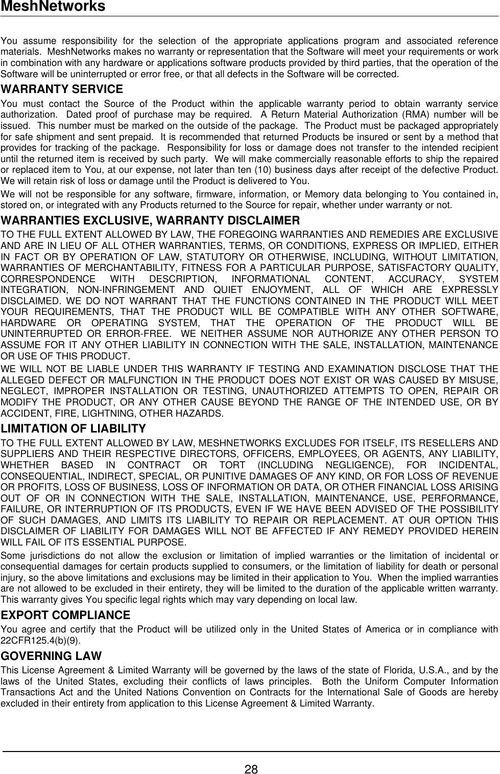 MeshNetworks You assume responsibility for the selection of the appropriate applications program and associated reference materials.  MeshNetworks makes no warranty or representation that the Software will meet your requirements or work in combination with any hardware or applications software products provided by third parties, that the operation of the Software will be uninterrupted or error free, or that all defects in the Software will be corrected.  WARRANTY SERVICE You must contact the Source of the Product within the applicable warranty period to obtain warranty service authorization.  Dated proof of purchase may be required.  A Return Material Authorization (RMA) number will be issued.  This number must be marked on the outside of the package.  The Product must be packaged appropriately for safe shipment and sent prepaid.  It is recommended that returned Products be insured or sent by a method that provides for tracking of the package.  Responsibility for loss or damage does not transfer to the intended recipient until the returned item is received by such party.  We will make commercially reasonable efforts to ship the repaired or replaced item to You, at our expense, not later than ten (10) business days after receipt of the defective Product.  We will retain risk of loss or damage until the Product is delivered to You. We will not be responsible for any software, firmware, information, or Memory data belonging to You contained in, stored on, or integrated with any Products returned to the Source for repair, whether under warranty or not. WARRANTIES EXCLUSIVE, WARRANTY DISCLAIMER TO THE FULL EXTENT ALLOWED BY LAW, THE FOREGOING WARRANTIES AND REMEDIES ARE EXCLUSIVE AND ARE IN LIEU OF ALL OTHER WARRANTIES, TERMS, OR CONDITIONS, EXPRESS OR IMPLIED, EITHER IN FACT OR BY OPERATION OF LAW, STATUTORY OR OTHERWISE, INCLUDING, WITHOUT LIMITATION, WARRANTIES OF MERCHANTABILITY, FITNESS FOR A PARTICULAR PURPOSE, SATISFACTORY QUALITY, CORRESPONDENCE WITH DESCRIPTION, INFORMATIONAL CONTENT, ACCURACY, SYSTEM INTEGRATION, NON-INFRINGEMENT AND QUIET ENJOYMENT, ALL OF WHICH ARE EXPRESSLY DISCLAIMED. WE DO NOT WARRANT THAT THE FUNCTIONS CONTAINED IN THE PRODUCT WILL MEET YOUR REQUIREMENTS, THAT THE PRODUCT WILL BE COMPATIBLE WITH ANY OTHER SOFTWARE, HARDWARE OR OPERATING SYSTEM, THAT THE OPERATION OF THE PRODUCT WILL BE UNINTERRUPTED OR ERROR-FREE.  WE NEITHER ASSUME NOR AUTHORIZE ANY OTHER PERSON TO ASSUME FOR IT ANY OTHER LIABILITY IN CONNECTION WITH THE SALE, INSTALLATION, MAINTENANCE OR USE OF THIS PRODUCT. WE WILL NOT BE LIABLE UNDER THIS WARRANTY IF TESTING AND EXAMINATION DISCLOSE THAT THE ALLEGED DEFECT OR MALFUNCTION IN THE PRODUCT DOES NOT EXIST OR WAS CAUSED BY MISUSE, NEGLECT, IMPROPER INSTALLATION OR TESTING, UNAUTHORIZED ATTEMPTS TO OPEN, REPAIR OR MODIFY THE PRODUCT, OR ANY OTHER CAUSE BEYOND THE RANGE OF THE INTENDED USE, OR BY ACCIDENT, FIRE, LIGHTNING, OTHER HAZARDS. LIMITATION OF LIABILITY TO THE FULL EXTENT ALLOWED BY LAW, MESHNETWORKS EXCLUDES FOR ITSELF, ITS RESELLERS AND SUPPLIERS AND THEIR RESPECTIVE DIRECTORS, OFFICERS, EMPLOYEES, OR AGENTS, ANY LIABILITY, WHETHER BASED IN CONTRACT OR TORT (INCLUDING NEGLIGENCE), FOR INCIDENTAL, CONSEQUENTIAL, INDIRECT, SPECIAL, OR PUNITIVE DAMAGES OF ANY KIND, OR FOR LOSS OF REVENUE OR PROFITS, LOSS OF BUSINESS, LOSS OF INFORMATION OR DATA, OR OTHER FINANCIAL LOSS ARISING OUT OF OR IN CONNECTION WITH THE SALE, INSTALLATION, MAINTENANCE, USE, PERFORMANCE, FAILURE, OR INTERRUPTION OF ITS PRODUCTS, EVEN IF WE HAVE BEEN ADVISED OF THE POSSIBILITY OF SUCH DAMAGES, AND LIMITS ITS LIABILITY TO REPAIR OR REPLACEMENT. AT OUR OPTION THIS DISCLAIMER OF LIABILITY FOR DAMAGES WILL NOT BE AFFECTED IF ANY REMEDY PROVIDED HEREIN WILL FAIL OF ITS ESSENTIAL PURPOSE. Some jurisdictions do not allow the exclusion or limitation of implied warranties or the limitation of incidental or consequential damages for certain products supplied to consumers, or the limitation of liability for death or personal injury, so the above limitations and exclusions may be limited in their application to You.  When the implied warranties are not allowed to be excluded in their entirety, they will be limited to the duration of the applicable written warranty.  This warranty gives You specific legal rights which may vary depending on local law. EXPORT COMPLIANCE   You agree and certify that the Product will be utilized only in the United States of America or in compliance with 22CFR125.4(b)(9). GOVERNING LAW This License Agreement &amp; Limited Warranty will be governed by the laws of the state of Florida, U.S.A., and by the laws of the United States, excluding their conflicts of laws principles.  Both the Uniform Computer Information Transactions Act and the United Nations Convention on Contracts for the International Sale of Goods are hereby excluded in their entirety from application to this License Agreement &amp; Limited Warranty. 28 