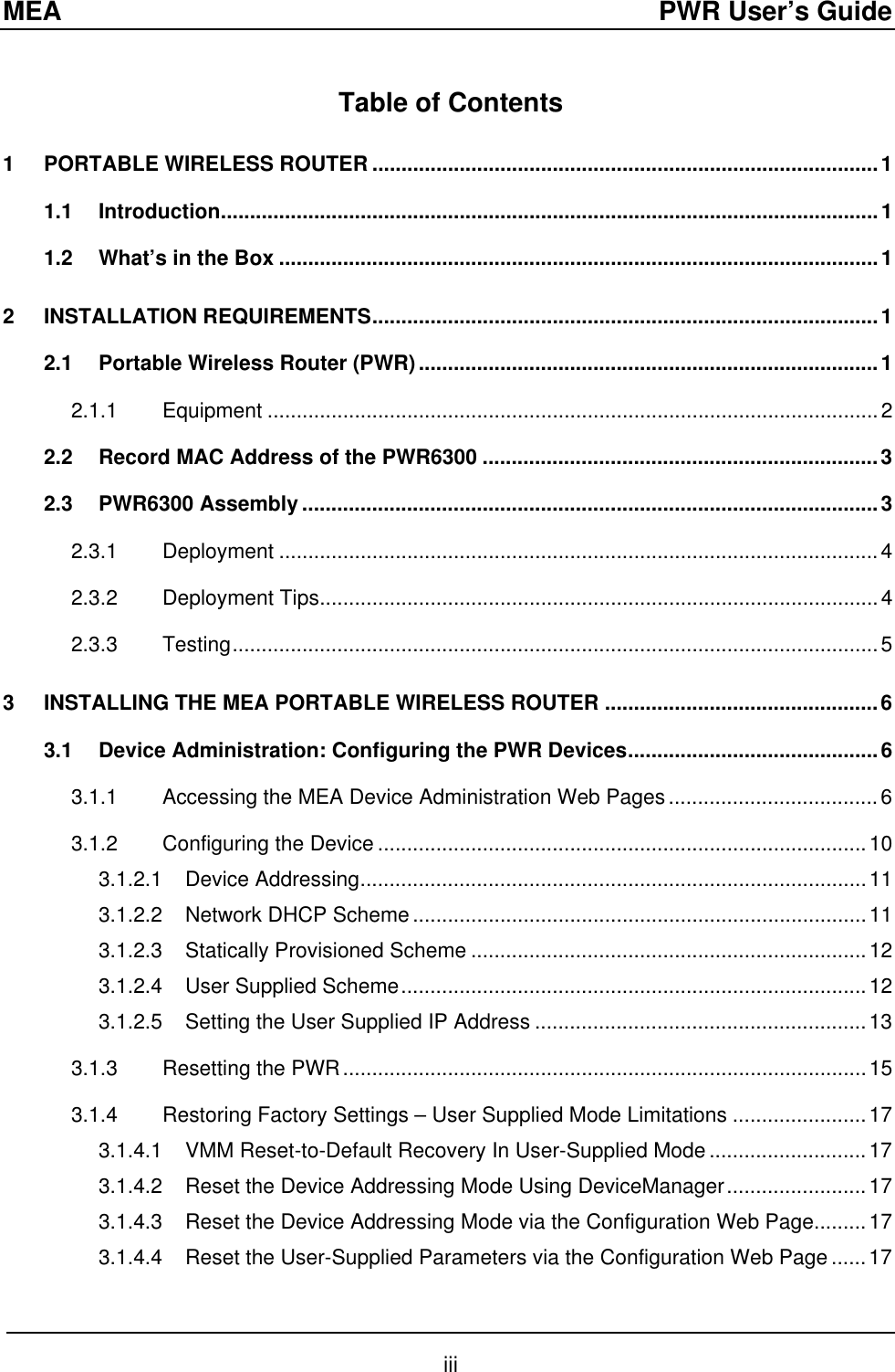 MEA  PWR User’s Guide Table of Contents 1 PORTABLE WIRELESS ROUTER .......................................................................................1 1.1 Introduction.................................................................................................................1 1.2 What’s in the Box .......................................................................................................1 2 INSTALLATION REQUIREMENTS.......................................................................................1 2.1 Portable Wireless Router (PWR)...............................................................................1 2.1.1 Equipment .........................................................................................................2 2.2 Record MAC Address of the PWR6300 ....................................................................3 2.3 PWR6300 Assembly ...................................................................................................3 2.3.1 Deployment .......................................................................................................4 2.3.2 Deployment Tips................................................................................................4 2.3.3 Testing...............................................................................................................5 3 INSTALLING THE MEA PORTABLE WIRELESS ROUTER ...............................................6 3.1 Device Administration: Configuring the PWR Devices...........................................6 3.1.1 Accessing the MEA Device Administration Web Pages....................................6 3.1.2 Configuring the Device ....................................................................................10 3.1.2.1 Device Addressing.......................................................................................11 3.1.2.2 Network DHCP Scheme..............................................................................11 3.1.2.3 Statically Provisioned Scheme ....................................................................12 3.1.2.4 User Supplied Scheme................................................................................12 3.1.2.5 Setting the User Supplied IP Address .........................................................13 3.1.3 Resetting the PWR..........................................................................................15 3.1.4 Restoring Factory Settings – User Supplied Mode Limitations .......................17 3.1.4.1 VMM Reset-to-Default Recovery In User-Supplied Mode ...........................17 3.1.4.2 Reset the Device Addressing Mode Using DeviceManager........................17 3.1.4.3 Reset the Device Addressing Mode via the Configuration Web Page.........17 3.1.4.4 Reset the User-Supplied Parameters via the Configuration Web Page......17 iii 