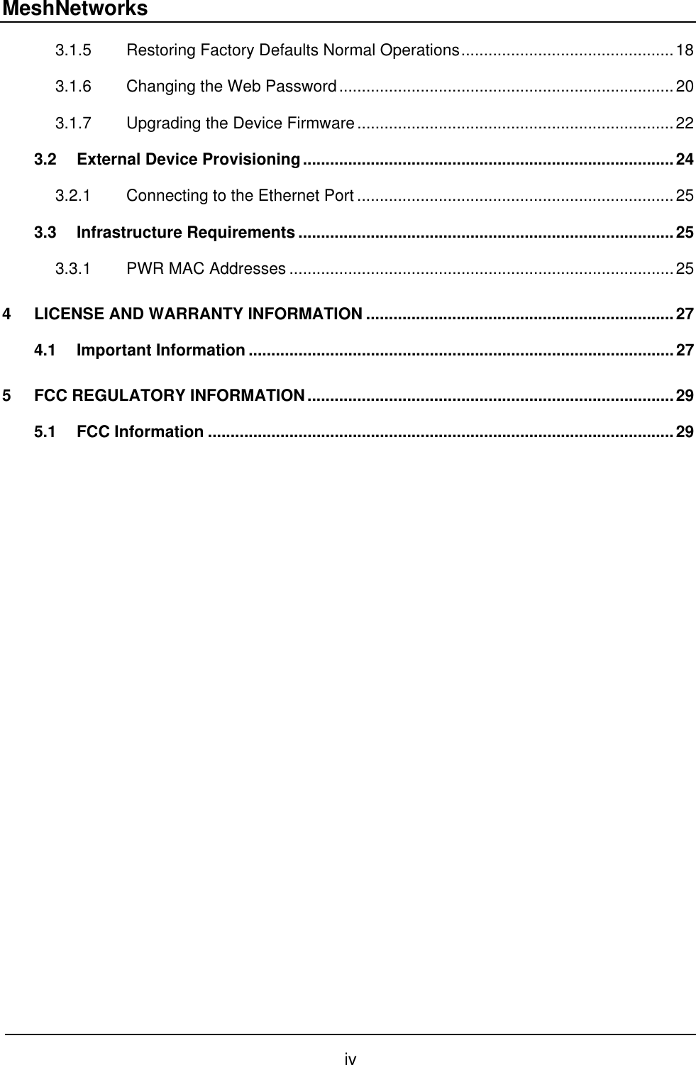MeshNetworks 3.1.5 Restoring Factory Defaults Normal Operations...............................................18 3.1.6 Changing the Web Password..........................................................................20 3.1.7 Upgrading the Device Firmware......................................................................22 3.2 External Device Provisioning..................................................................................24 3.2.1 Connecting to the Ethernet Port ......................................................................25 3.3 Infrastructure Requirements ...................................................................................25 3.3.1 PWR MAC Addresses .....................................................................................25 4 LICENSE AND WARRANTY INFORMATION ....................................................................27 4.1 Important Information ..............................................................................................27 5 FCC REGULATORY INFORMATION.................................................................................29 5.1 FCC Information .......................................................................................................29  iv 