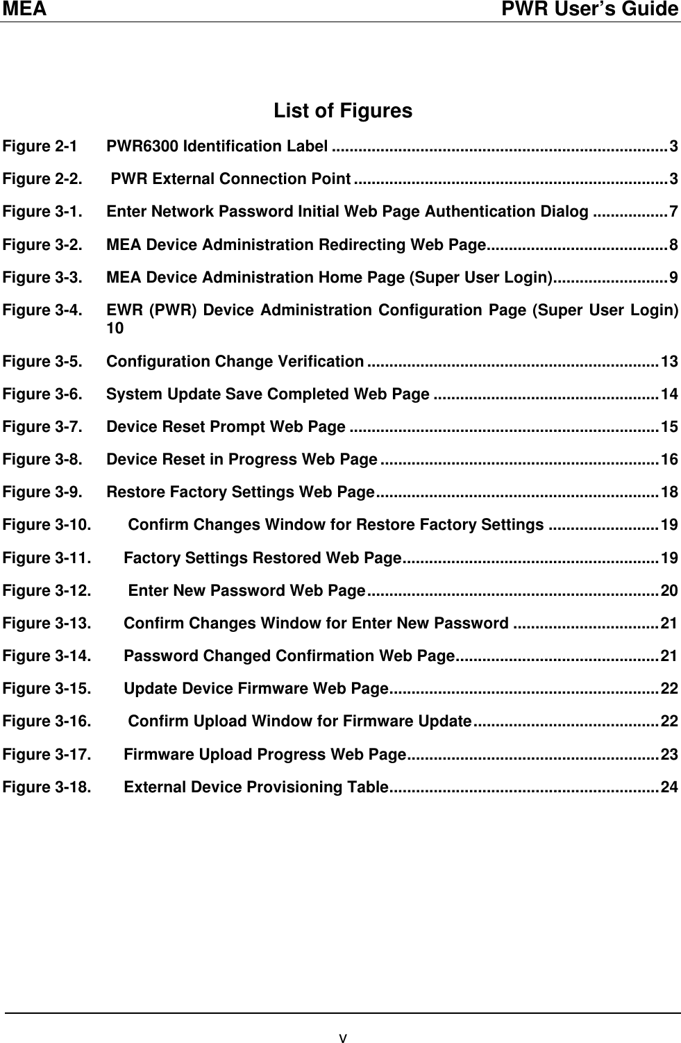 MEA                                               PWR User’s Guide  List of Figures Figure 2-1 PWR6300 Identification Label ............................................................................3 Figure 2-2.  PWR External Connection Point .......................................................................3 Figure 3-1. Enter Network Password Initial Web Page Authentication Dialog .................7 Figure 3-2. MEA Device Administration Redirecting Web Page.........................................8 Figure 3-3. MEA Device Administration Home Page (Super User Login)..........................9 Figure 3-4. EWR (PWR) Device Administration Configuration Page (Super User Login) 10 Figure 3-5. Configuration Change Verification ..................................................................13 Figure 3-6. System Update Save Completed Web Page ...................................................14 Figure 3-7. Device Reset Prompt Web Page ......................................................................15 Figure 3-8. Device Reset in Progress Web Page ...............................................................16 Figure 3-9. Restore Factory Settings Web Page................................................................18 Figure 3-10.  Confirm Changes Window for Restore Factory Settings .........................19 Figure 3-11. Factory Settings Restored Web Page..........................................................19 Figure 3-12.  Enter New Password Web Page..................................................................20 Figure 3-13. Confirm Changes Window for Enter New Password .................................21 Figure 3-14. Password Changed Confirmation Web Page..............................................21 Figure 3-15. Update Device Firmware Web Page.............................................................22 Figure 3-16.  Confirm Upload Window for Firmware Update..........................................22 Figure 3-17. Firmware Upload Progress Web Page.........................................................23 Figure 3-18. External Device Provisioning Table.............................................................24 v 