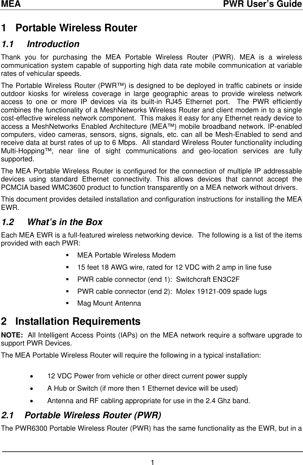 MEA                                               PWR User’s Guide 1   Portable Wireless Router  1.1  Introduction Thank you for purchasing the MEA Portable Wireless Router (PWR). MEA is a wireless communication system capable of supporting high data rate mobile communication at variable rates of vehicular speeds. The Portable Wireless Router (PWR™) is designed to be deployed in traffic cabinets or inside outdoor kiosks for wireless coverage in large geographic areas to provide wireless network access to one or more IP devices via its built-in RJ45 Ethernet port.  The PWR efficiently combines the functionality of a MeshNetworks Wireless Router and client modem in to a single cost-effective wireless network component.  This makes it easy for any Ethernet ready device to access a MeshNetworks Enabled Architecture (MEA™) mobile broadband network. IP-enabled computers, video cameras, sensors, signs, signals, etc. can all be Mesh-Enabled to send and receive data at burst rates of up to 6 Mbps.  All standard Wireless Router functionality including Multi-Hopping™, near line of sight communications and geo-location services are fully supported. The MEA Portable Wireless Router is configured for the connection of multiple IP addressable devices using standard Ethernet connectivity. This allows devices that cannot accept the PCMCIA based WMC3600 product to function transparently on a MEA network without drivers. This document provides detailed installation and configuration instructions for installing the MEA EWR.  1.2   What’s in the Box Each MEA EWR is a full-featured wireless networking device.  The following is a list of the items provided with each PWR:   MEA Portable Wireless Modem   15 feet 18 AWG wire, rated for 12 VDC with 2 amp in line fuse   PWR cable connector (end 1):  Switchcraft EN3C2F   PWR cable connector (end 2):  Molex 19121-009 spade lugs   Mag Mount Antenna 2   Installation Requirements NOTE:  All Intelligent Access Points (IAPs) on the MEA network require a software upgrade to support PWR Devices. The MEA Portable Wireless Router will require the following in a typical installation:  •  12 VDC Power from vehicle or other direct current power supply •  A Hub or Switch (if more then 1 Ethernet device will be used) •  Antenna and RF cabling appropriate for use in the 2.4 Ghz band.  2.1  Portable Wireless Router (PWR) The PWR6300 Portable Wireless Router (PWR) has the same functionality as the EWR, but in a 1 