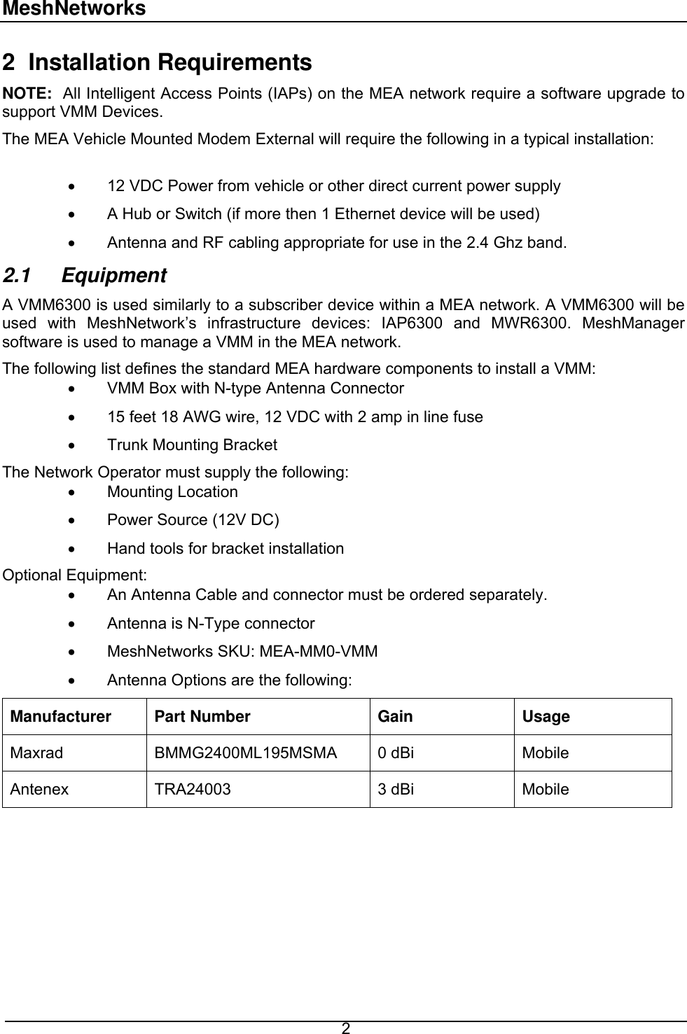 MeshNetworks 2 Installation Requirements NOTE:  All Intelligent Access Points (IAPs) on the MEA network require a software upgrade to support VMM Devices. The MEA Vehicle Mounted Modem External will require the following in a typical installation:  •  12 VDC Power from vehicle or other direct current power supply •  A Hub or Switch (if more then 1 Ethernet device will be used) •  Antenna and RF cabling appropriate for use in the 2.4 Ghz band.  2.1  Equipment A VMM6300 is used similarly to a subscriber device within a MEA network. A VMM6300 will be used with MeshNetwork’s infrastructure devices: IAP6300 and MWR6300. MeshManager software is used to manage a VMM in the MEA network. The following list defines the standard MEA hardware components to install a VMM: •  VMM Box with N-type Antenna Connector •  15 feet 18 AWG wire, 12 VDC with 2 amp in line fuse •  Trunk Mounting Bracket  The Network Operator must supply the following: •  Mounting Location •  Power Source (12V DC) •  Hand tools for bracket installation  Optional Equipment:  •  An Antenna Cable and connector must be ordered separately. •  Antenna is N-Type connector  •  MeshNetworks SKU: MEA-MM0-VMM •  Antenna Options are the following: Manufacturer Part Number  Gain  Usage Maxrad  BMMG2400ML195MSMA  0 dBi   Mobile Antenex TRA24003  3 dBi  Mobile    2