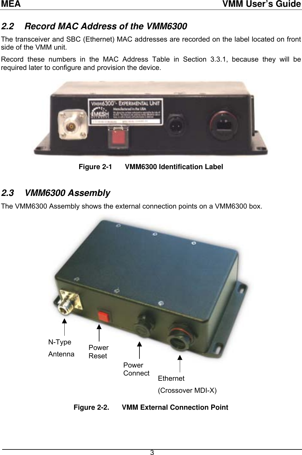 MEA  VMM User’s Guide 2.2  Record MAC Address of the VMM6300 The transceiver and SBC (Ethernet) MAC addresses are recorded on the label located on front side of the VMM unit. Record these numbers in the MAC Address Table in Section 3.3.1, because they will be required later to configure and provision the device. Figure 2-1  VMM6300 Identification Label  2.3 VMM6300 Assembly The VMM6300 Assembly shows the external connection points on a VMM6300 box.  N-Type Antenna  Power Reset Power Connect  Ethernet (Crossover MDI-X)   Figure 2-2.   VMM External Connection Point   3