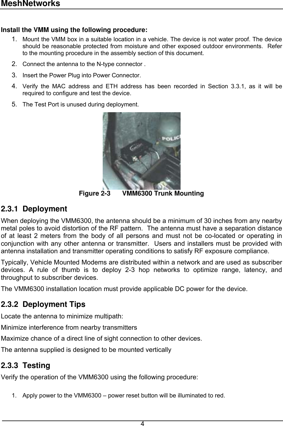 MeshNetworks  Install the VMM using the following procedure: 1. 2. 3. 4. 5. Mount the VMM box in a suitable location in a vehicle. The device is not water proof. The device should be reasonable protected from moisture and other exposed outdoor environments.  Refer to the mounting procedure in the assembly section of this document. Connect the antenna to the N-type connector . Insert the Power Plug into Power Connector. Verify the MAC address and ETH address has been recorded in Section 3.3.1, as it will be required to configure and test the device. The Test Port is unused during deployment. Figure 2-3  VMM6300 Trunk Mounting 2.3.1 Deployment When deploying the VMM6300, the antenna should be a minimum of 30 inches from any nearby metal poles to avoid distortion of the RF pattern.  The antenna must have a separation distance of at least 2 meters from the body of all persons and must not be co-located or operating in conjunction with any other antenna or transmitter.  Users and installers must be provided with antenna installation and transmitter operating conditions to satisfy RF exposure compliance. Typically, Vehicle Mounted Modems are distributed within a network and are used as subscriber devices. A rule of thumb is to deploy 2-3 hop networks to optimize range, latency, and throughput to subscriber devices.  The VMM6300 installation location must provide applicable DC power for the device.   2.3.2 Deployment Tips Locate the antenna to minimize multipath: Minimize interference from nearby transmitters Maximize chance of a direct line of sight connection to other devices. The antenna supplied is designed to be mounted vertically 2.3.3 Testing Verify the operation of the VMM6300 using the following procedure:  1.  Apply power to the VMM6300 – power reset button will be illuminated to red.  4