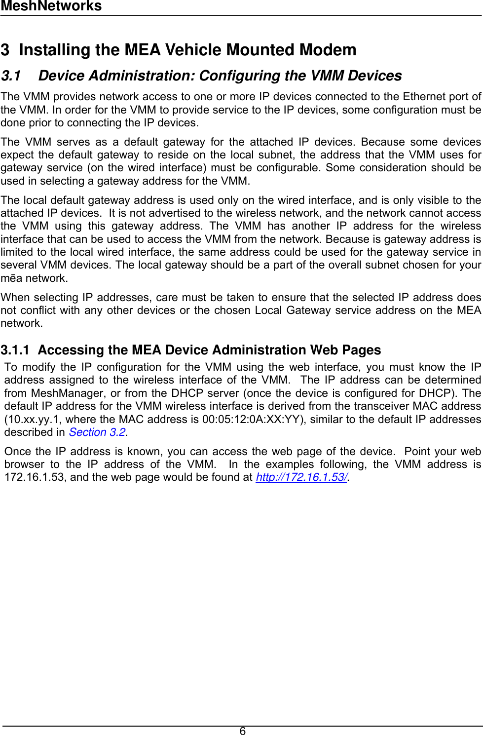 MeshNetworks 3  Installing the MEA Vehicle Mounted Modem 3.1  Device Administration: Configuring the VMM Devices The VMM provides network access to one or more IP devices connected to the Ethernet port of the VMM. In order for the VMM to provide service to the IP devices, some configuration must be done prior to connecting the IP devices. The VMM serves as a default gateway for the attached IP devices. Because some devices expect the default gateway to reside on the local subnet, the address that the VMM uses for gateway service (on the wired interface) must be configurable. Some consideration should be used in selecting a gateway address for the VMM.  The local default gateway address is used only on the wired interface, and is only visible to the attached IP devices.  It is not advertised to the wireless network, and the network cannot access the VMM using this gateway address. The VMM has another IP address for the wireless interface that can be used to access the VMM from the network. Because is gateway address is limited to the local wired interface, the same address could be used for the gateway service in several VMM devices. The local gateway should be a part of the overall subnet chosen for your mēa network.   When selecting IP addresses, care must be taken to ensure that the selected IP address does not conflict with any other devices or the chosen Local Gateway service address on the MEA network.  3.1.1  Accessing the MEA Device Administration Web Pages To modify the IP configuration for the VMM using the web interface, you must know the IP address assigned to the wireless interface of the VMM.  The IP address can be determined from MeshManager, or from the DHCP server (once the device is configured for DHCP). The default IP address for the VMM wireless interface is derived from the transceiver MAC address (10.xx.yy.1, where the MAC address is 00:05:12:0A:XX:YY), similar to the default IP addresses described in Section 3.2. Once the IP address is known, you can access the web page of the device.  Point your web browser to the IP address of the VMM.  In the examples following, the VMM address is 172.16.1.53, and the web page would be found at http://172.16.1.53/.   6