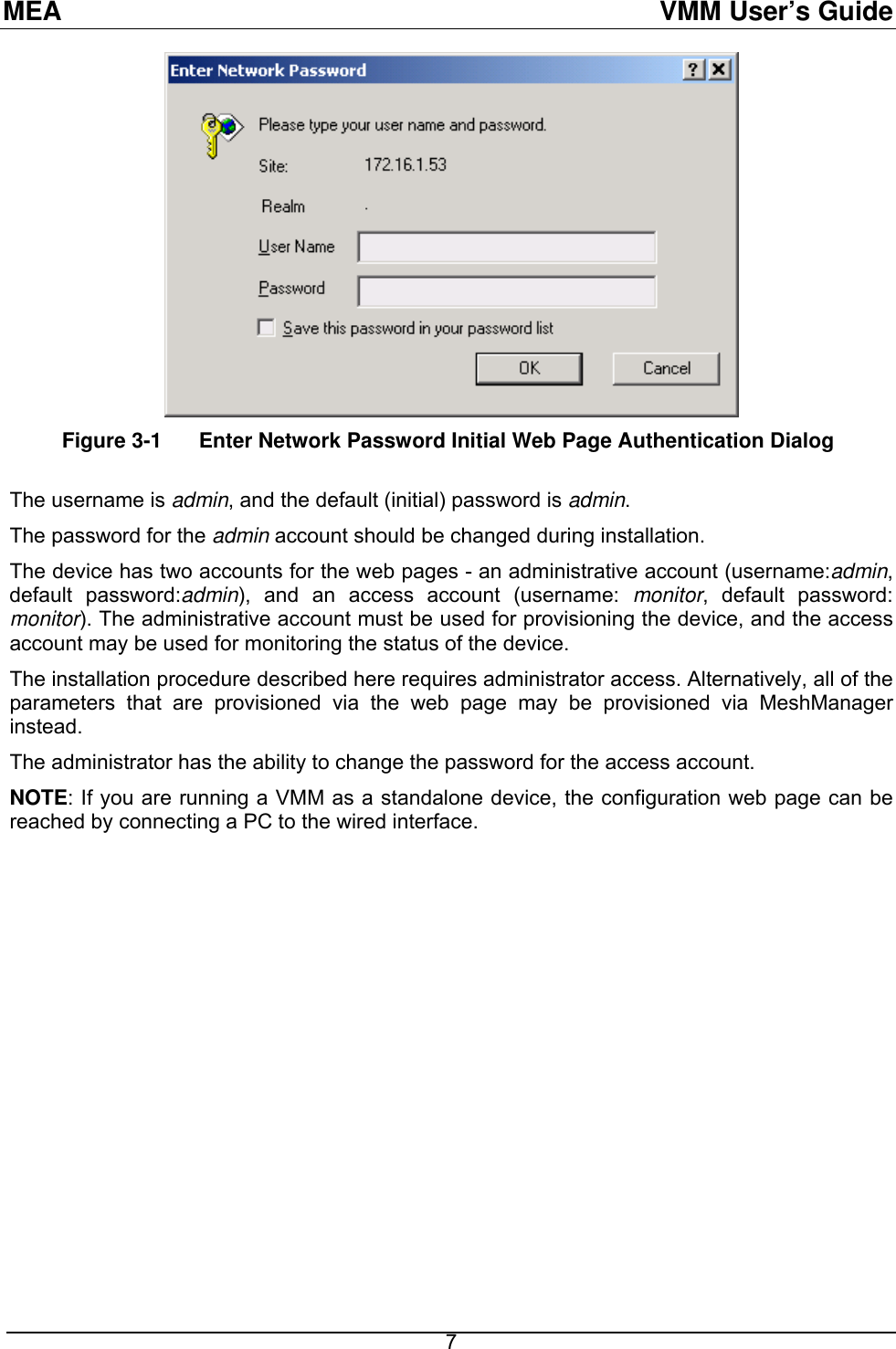 MEA  VMM User’s Guide  Figure 3-1  Enter Network Password Initial Web Page Authentication Dialog  The username is admin, and the default (initial) password is admin.  The password for the admin account should be changed during installation. The device has two accounts for the web pages - an administrative account (username:admin, default password:admin), and an access account (username: monitor, default password: monitor). The administrative account must be used for provisioning the device, and the access account may be used for monitoring the status of the device.  The installation procedure described here requires administrator access. Alternatively, all of the parameters that are provisioned via the web page may be provisioned via MeshManager instead.  The administrator has the ability to change the password for the access account.   NOTE: If you are running a VMM as a standalone device, the configuration web page can be reached by connecting a PC to the wired interface.  7