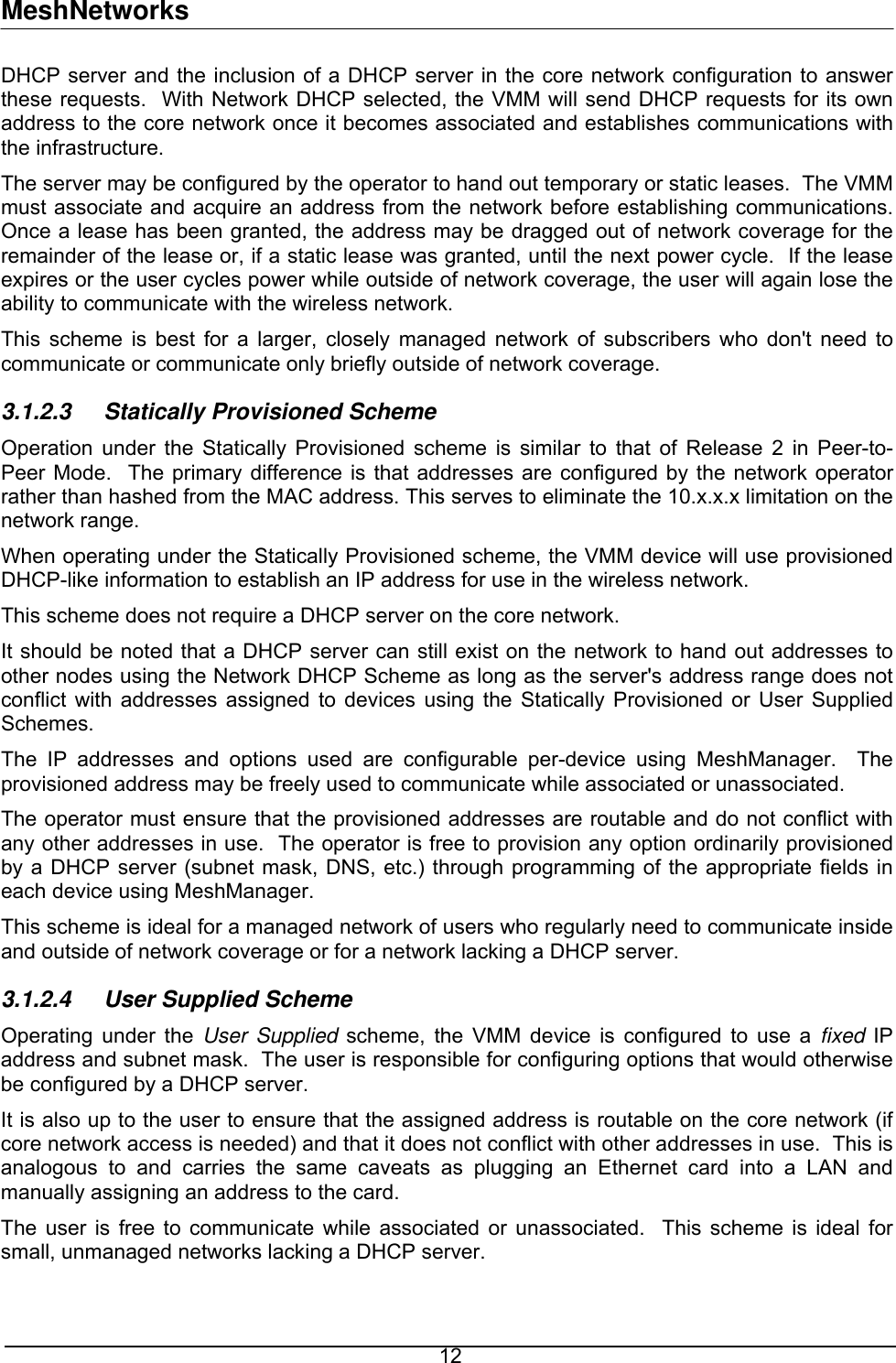 MeshNetworks DHCP server and the inclusion of a DHCP server in the core network configuration to answer these requests.  With Network DHCP selected, the VMM will send DHCP requests for its own address to the core network once it becomes associated and establishes communications with the infrastructure. The server may be configured by the operator to hand out temporary or static leases.  The VMM must associate and acquire an address from the network before establishing communications.  Once a lease has been granted, the address may be dragged out of network coverage for the remainder of the lease or, if a static lease was granted, until the next power cycle.  If the lease expires or the user cycles power while outside of network coverage, the user will again lose the ability to communicate with the wireless network. This scheme is best for a larger, closely managed network of subscribers who don&apos;t need to communicate or communicate only briefly outside of network coverage. 3.1.2.3 Statically Provisioned Scheme Operation under the Statically Provisioned scheme is similar to that of Release 2 in Peer-to-Peer Mode.  The primary difference is that addresses are configured by the network operator rather than hashed from the MAC address. This serves to eliminate the 10.x.x.x limitation on the network range. When operating under the Statically Provisioned scheme, the VMM device will use provisioned DHCP-like information to establish an IP address for use in the wireless network. This scheme does not require a DHCP server on the core network. It should be noted that a DHCP server can still exist on the network to hand out addresses to other nodes using the Network DHCP Scheme as long as the server&apos;s address range does not conflict with addresses assigned to devices using the Statically Provisioned or User Supplied Schemes. The IP addresses and options used are configurable per-device using MeshManager.  The provisioned address may be freely used to communicate while associated or unassociated. The operator must ensure that the provisioned addresses are routable and do not conflict with any other addresses in use.  The operator is free to provision any option ordinarily provisioned by a DHCP server (subnet mask, DNS, etc.) through programming of the appropriate fields in each device using MeshManager. This scheme is ideal for a managed network of users who regularly need to communicate inside and outside of network coverage or for a network lacking a DHCP server. 3.1.2.4  User Supplied Scheme Operating under the User Supplied scheme, the VMM device is configured to use a fixed IP address and subnet mask.  The user is responsible for configuring options that would otherwise be configured by a DHCP server. It is also up to the user to ensure that the assigned address is routable on the core network (if core network access is needed) and that it does not conflict with other addresses in use.  This is analogous to and carries the same caveats as plugging an Ethernet card into a LAN and manually assigning an address to the card. The user is free to communicate while associated or unassociated.  This scheme is ideal for small, unmanaged networks lacking a DHCP server.  12