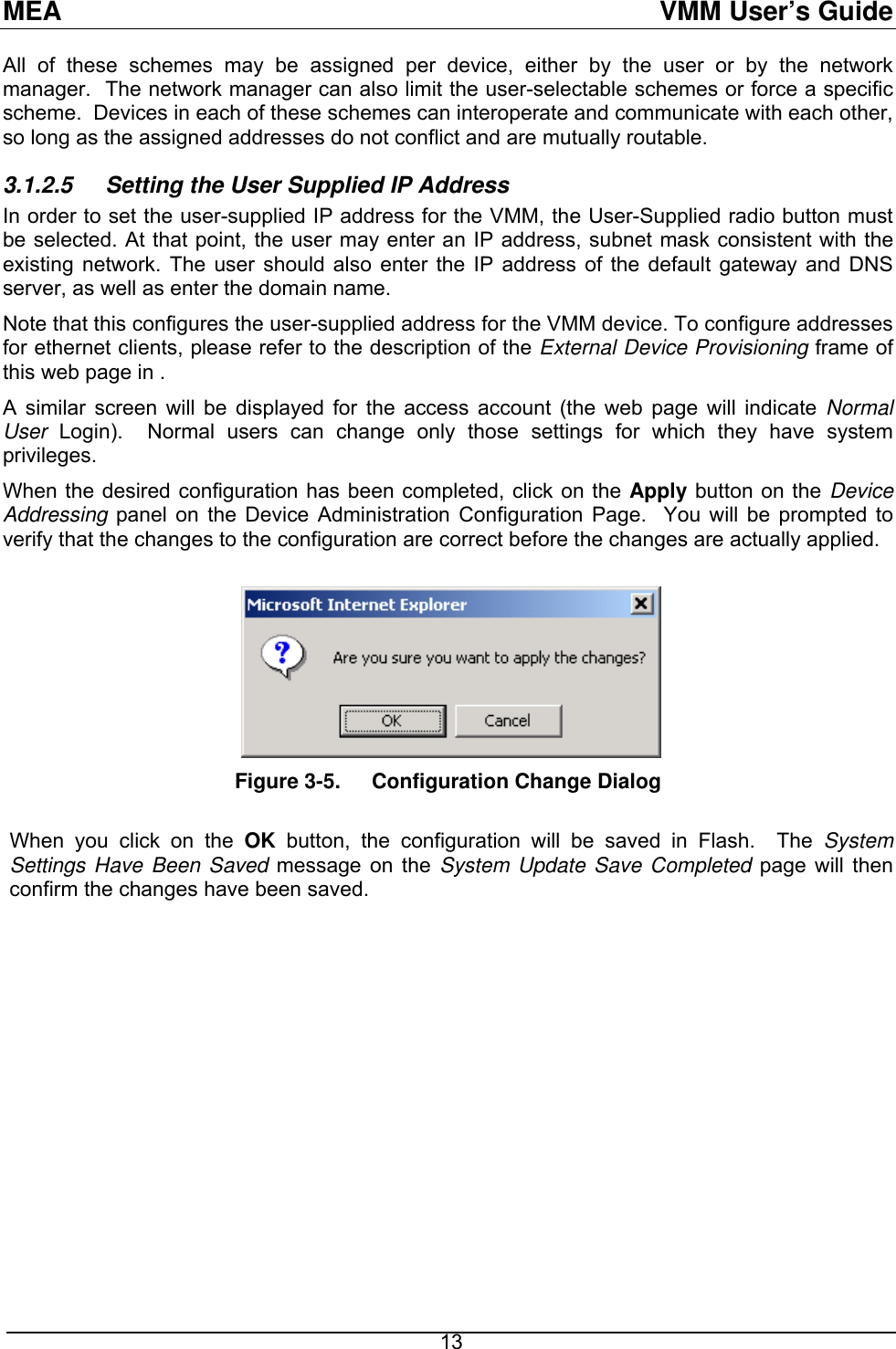 MEA  VMM User’s Guide All of these schemes may be assigned per device, either by the user or by the network manager.  The network manager can also limit the user-selectable schemes or force a specific scheme.  Devices in each of these schemes can interoperate and communicate with each other, so long as the assigned addresses do not conflict and are mutually routable. 3.1.2.5  Setting the User Supplied IP Address In order to set the user-supplied IP address for the VMM, the User-Supplied radio button must be selected. At that point, the user may enter an IP address, subnet mask consistent with the existing network. The user should also enter the IP address of the default gateway and DNS server, as well as enter the domain name. Note that this configures the user-supplied address for the VMM device. To configure addresses for ethernet clients, please refer to the description of the External Device Provisioning frame of this web page in . A similar screen will be displayed for the access account (the web page will indicate Normal User  Login).  Normal users can change only those settings for which they have system privileges. When the desired configuration has been completed, click on the Apply button on the Device Addressing panel on the Device Administration Configuration Page.  You will be prompted to verify that the changes to the configuration are correct before the changes are actually applied.   Figure 3-5.  Configuration Change Dialog  When you click on the OK button, the configuration will be saved in Flash.  The System Settings Have Been Saved message on the System Update Save Completed page will then confirm the changes have been saved.   13