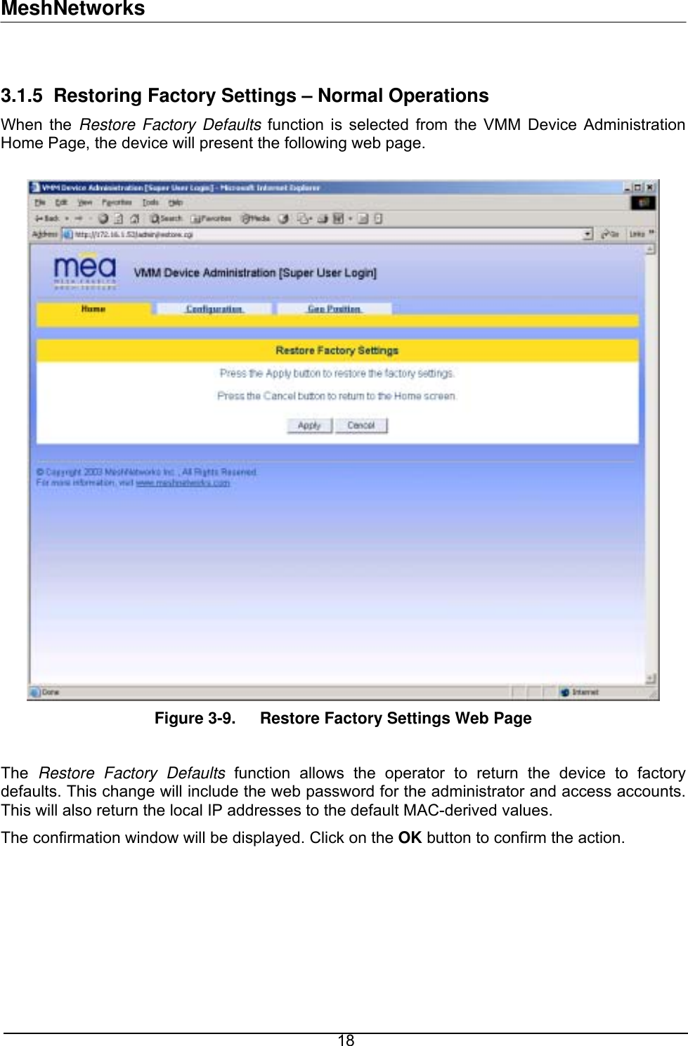 MeshNetworks  3.1.5 Restoring Factory Settings – Normal Operations When the Restore Factory Defaults function is selected from the VMM Device Administration Home Page, the device will present the following web page.   Figure 3-9.  Restore Factory Settings Web Page  The  Restore Factory Defaults function allows the operator to return the device to factory defaults. This change will include the web password for the administrator and access accounts. This will also return the local IP addresses to the default MAC-derived values. The confirmation window will be displayed. Click on the OK button to confirm the action.   18