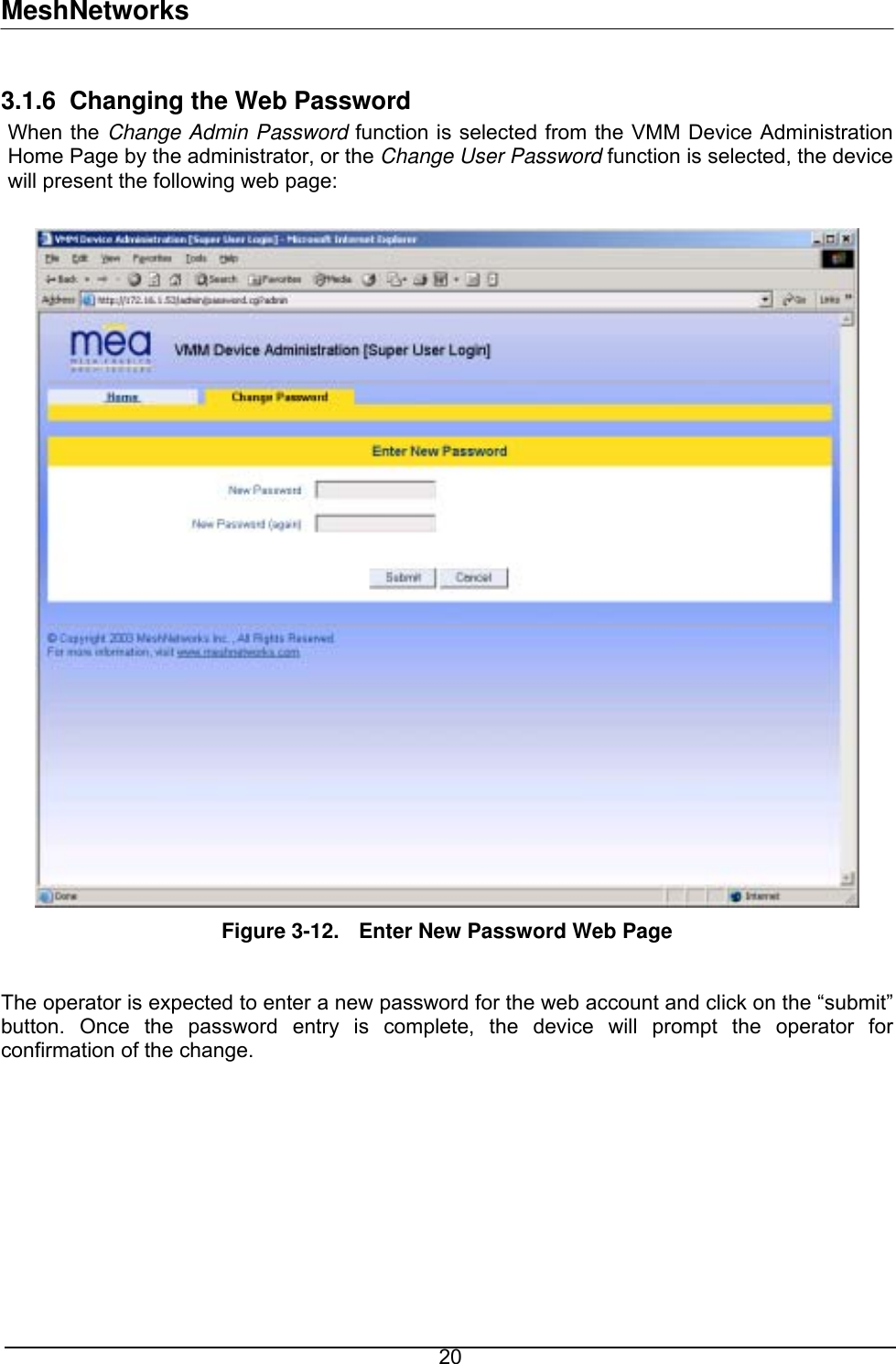 MeshNetworks 3.1.6  Changing the Web Password When the Change Admin Password function is selected from the VMM Device Administration Home Page by the administrator, or the Change User Password function is selected, the device will present the following web page:   Figure 3-12.  Enter New Password Web Page  The operator is expected to enter a new password for the web account and click on the “submit” button. Once the password entry is complete, the device will prompt the operator for confirmation of the change.   20