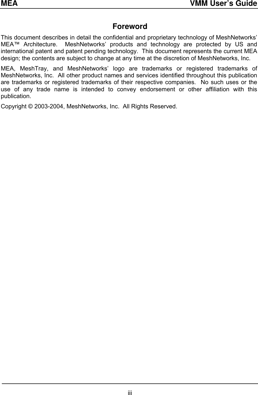 MEA  VMM User’s Guide Foreword This document describes in detail the confidential and proprietary technology of MeshNetworks’ MEA™ Architecture.  MeshNetworks’ products and technology are protected by US and international patent and patent pending technology.  This document represents the current MEA design; the contents are subject to change at any time at the discretion of MeshNetworks, Inc.   MEA, MeshTray, and MeshNetworks’ logo are trademarks or registered trademarks of MeshNetworks, Inc.  All other product names and services identified throughout this publication are trademarks or registered trademarks of their respective companies.  No such uses or the use of any trade name is intended to convey endorsement or other affiliation with this publication. Copyright © 2003-2004, MeshNetworks, Inc.  All Rights Reserved.          iii 