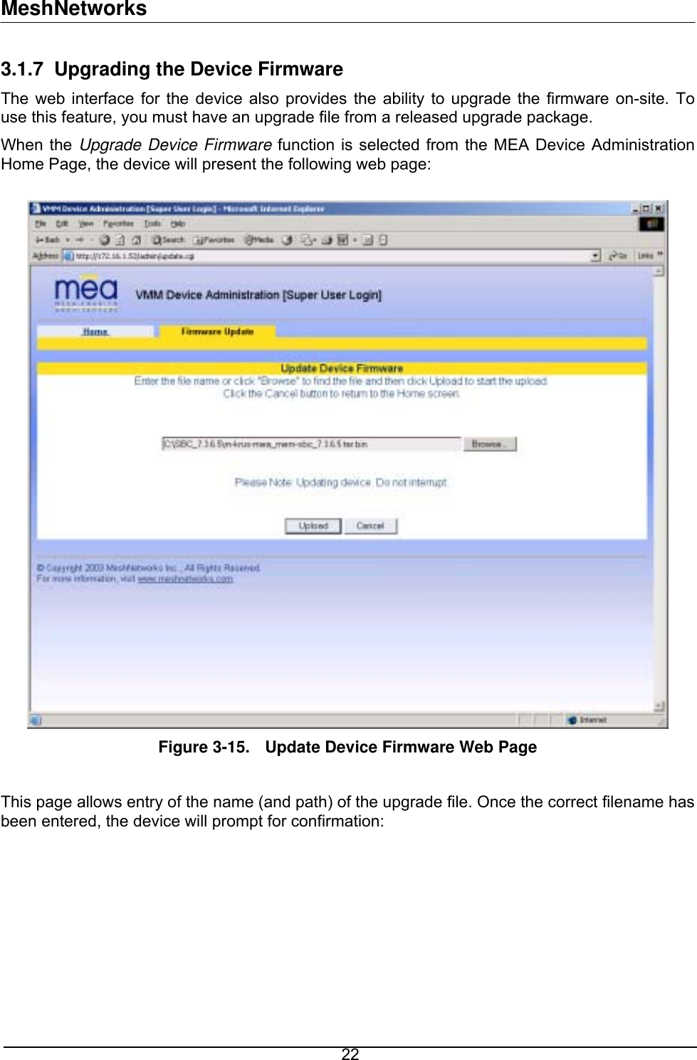 MeshNetworks 3.1.7  Upgrading the Device Firmware The web interface for the device also provides the ability to upgrade the firmware on-site. To use this feature, you must have an upgrade file from a released upgrade package. When the Upgrade Device Firmware function is selected from the MEA Device Administration Home Page, the device will present the following web page:   Figure 3-15.  Update Device Firmware Web Page  This page allows entry of the name (and path) of the upgrade file. Once the correct filename has been entered, the device will prompt for confirmation:   22