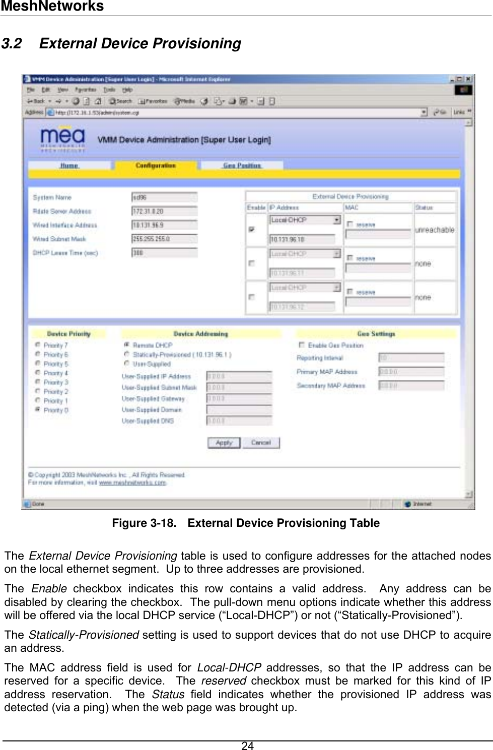 MeshNetworks 3.2  External Device Provisioning   Figure 3-18.  External Device Provisioning Table  The External Device Provisioning table is used to configure addresses for the attached nodes on the local ethernet segment.  Up to three addresses are provisioned.  The  Enable checkbox indicates this row contains a valid address.  Any address can be disabled by clearing the checkbox.  The pull-down menu options indicate whether this address will be offered via the local DHCP service (“Local-DHCP”) or not (“Statically-Provisioned”). The Statically-Provisioned setting is used to support devices that do not use DHCP to acquire an address. The MAC address field is used for Local-DHCP addresses, so that the IP address can be reserved for a specific device.  The reserved checkbox must be marked for this kind of IP address reservation.  The Status field indicates whether the provisioned IP address was detected (via a ping) when the web page was brought up.   24