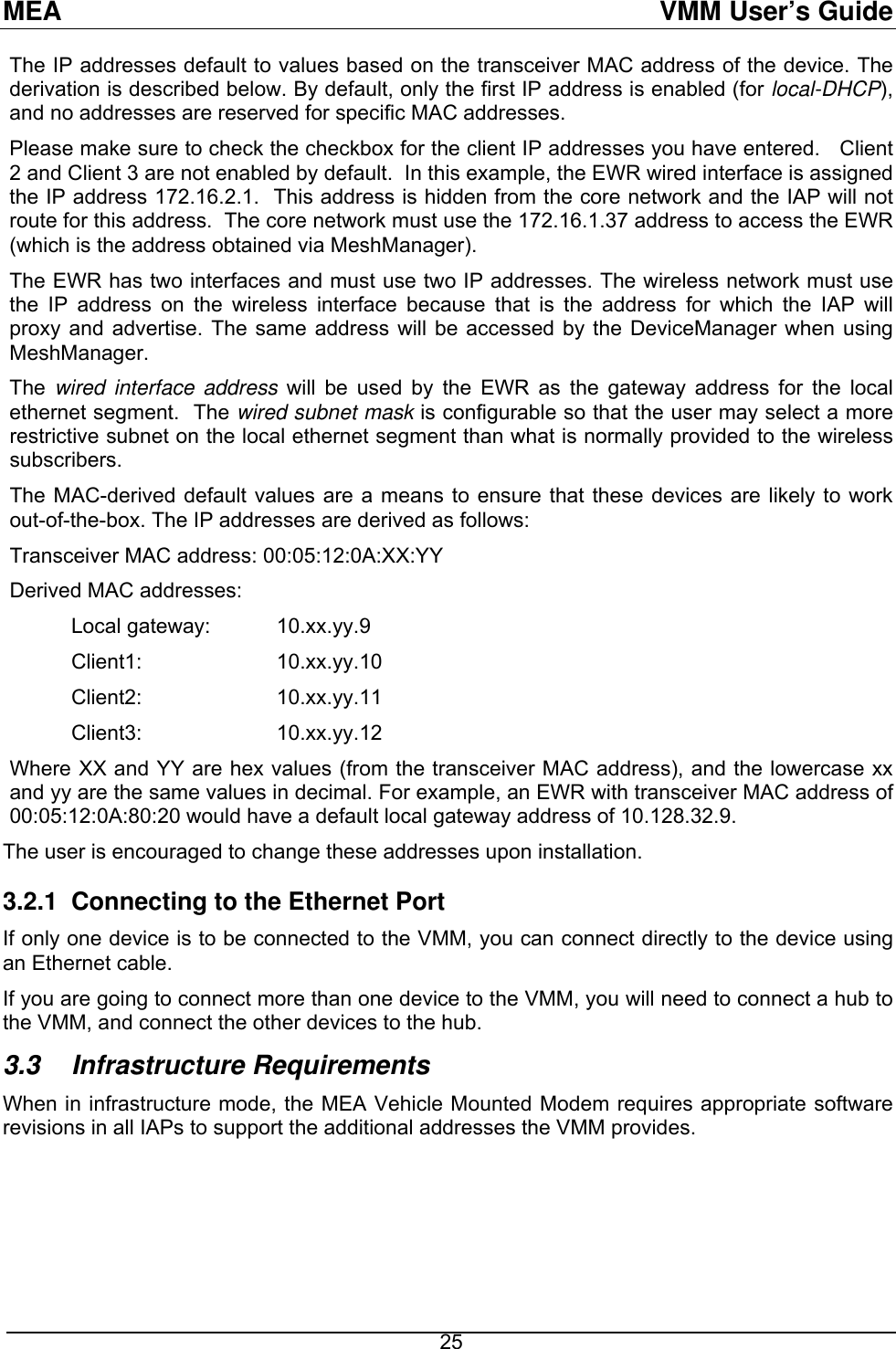 MEA  VMM User’s Guide The IP addresses default to values based on the transceiver MAC address of the device. The derivation is described below. By default, only the first IP address is enabled (for local-DHCP), and no addresses are reserved for specific MAC addresses. Please make sure to check the checkbox for the client IP addresses you have entered.   Client 2 and Client 3 are not enabled by default.  In this example, the EWR wired interface is assigned the IP address 172.16.2.1.  This address is hidden from the core network and the IAP will not route for this address.  The core network must use the 172.16.1.37 address to access the EWR (which is the address obtained via MeshManager). The EWR has two interfaces and must use two IP addresses. The wireless network must use the IP address on the wireless interface because that is the address for which the IAP will proxy and advertise. The same address will be accessed by the DeviceManager when using MeshManager. The  wired interface address will be used by the EWR as the gateway address for the local ethernet segment.  The wired subnet mask is configurable so that the user may select a more restrictive subnet on the local ethernet segment than what is normally provided to the wireless subscribers.  The MAC-derived default values are a means to ensure that these devices are likely to work out-of-the-box. The IP addresses are derived as follows: Transceiver MAC address: 00:05:12:0A:XX:YY Derived MAC addresses:  Local gateway:  10.xx.yy.9 Client1:   10.xx.yy.10 Client2:   10.xx.yy.11 Client3:   10.xx.yy.12 Where XX and YY are hex values (from the transceiver MAC address), and the lowercase xx and yy are the same values in decimal. For example, an EWR with transceiver MAC address of 00:05:12:0A:80:20 would have a default local gateway address of 10.128.32.9. The user is encouraged to change these addresses upon installation. 3.2.1  Connecting to the Ethernet Port If only one device is to be connected to the VMM, you can connect directly to the device using an Ethernet cable.  If you are going to connect more than one device to the VMM, you will need to connect a hub to the VMM, and connect the other devices to the hub.  3.3 Infrastructure Requirements When in infrastructure mode, the MEA Vehicle Mounted Modem requires appropriate software revisions in all IAPs to support the additional addresses the VMM provides.     25