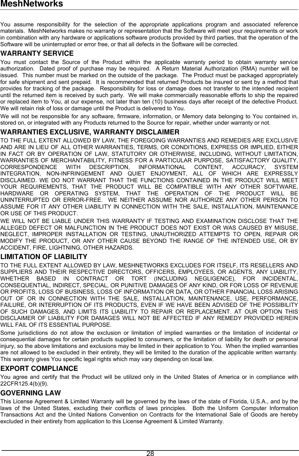 MeshNetworks You assume responsibility for the selection of the appropriate applications program and associated reference materials.  MeshNetworks makes no warranty or representation that the Software will meet your requirements or work in combination with any hardware or applications software products provided by third parties, that the operation of the Software will be uninterrupted or error free, or that all defects in the Software will be corrected.  WARRANTY SERVICE You must contact the Source of the Product within the applicable warranty period to obtain warranty service authorization.  Dated proof of purchase may be required.  A Return Material Authorization (RMA) number will be issued.  This number must be marked on the outside of the package.  The Product must be packaged appropriately for safe shipment and sent prepaid.  It is recommended that returned Products be insured or sent by a method that provides for tracking of the package.  Responsibility for loss or damage does not transfer to the intended recipient until the returned item is received by such party.  We will make commercially reasonable efforts to ship the repaired or replaced item to You, at our expense, not later than ten (10) business days after receipt of the defective Product.  We will retain risk of loss or damage until the Product is delivered to You. We will not be responsible for any software, firmware, information, or Memory data belonging to You contained in, stored on, or integrated with any Products returned to the Source for repair, whether under warranty or not. WARRANTIES EXCLUSIVE, WARRANTY DISCLAIMER TO THE FULL EXTENT ALLOWED BY LAW, THE FOREGOING WARRANTIES AND REMEDIES ARE EXCLUSIVE AND ARE IN LIEU OF ALL OTHER WARRANTIES, TERMS, OR CONDITIONS, EXPRESS OR IMPLIED, EITHER IN FACT OR BY OPERATION OF LAW, STATUTORY OR OTHERWISE, INCLUDING, WITHOUT LIMITATION, WARRANTIES OF MERCHANTABILITY, FITNESS FOR A PARTICULAR PURPOSE, SATISFACTORY QUALITY, CORRESPONDENCE WITH DESCRIPTION, INFORMATIONAL CONTENT, ACCURACY, SYSTEM INTEGRATION, NON-INFRINGEMENT AND QUIET ENJOYMENT, ALL OF WHICH ARE EXPRESSLY DISCLAIMED. WE DO NOT WARRANT THAT THE FUNCTIONS CONTAINED IN THE PRODUCT WILL MEET YOUR REQUIREMENTS, THAT THE PRODUCT WILL BE COMPATIBLE WITH ANY OTHER SOFTWARE, HARDWARE OR OPERATING SYSTEM, THAT THE OPERATION OF THE PRODUCT WILL BE UNINTERRUPTED OR ERROR-FREE.  WE NEITHER ASSUME NOR AUTHORIZE ANY OTHER PERSON TO ASSUME FOR IT ANY OTHER LIABILITY IN CONNECTION WITH THE SALE, INSTALLATION, MAINTENANCE OR USE OF THIS PRODUCT. WE WILL NOT BE LIABLE UNDER THIS WARRANTY IF TESTING AND EXAMINATION DISCLOSE THAT THE ALLEGED DEFECT OR MALFUNCTION IN THE PRODUCT DOES NOT EXIST OR WAS CAUSED BY MISUSE, NEGLECT, IMPROPER INSTALLATION OR TESTING, UNAUTHORIZED ATTEMPTS TO OPEN, REPAIR OR MODIFY THE PRODUCT, OR ANY OTHER CAUSE BEYOND THE RANGE OF THE INTENDED USE, OR BY ACCIDENT, FIRE, LIGHTNING, OTHER HAZARDS. LIMITATION OF LIABILITY TO THE FULL EXTENT ALLOWED BY LAW, MESHNETWORKS EXCLUDES FOR ITSELF, ITS RESELLERS AND SUPPLIERS AND THEIR RESPECTIVE DIRECTORS, OFFICERS, EMPLOYEES, OR AGENTS, ANY LIABILITY, WHETHER BASED IN CONTRACT OR TORT (INCLUDING NEGLIGENCE), FOR INCIDENTAL, CONSEQUENTIAL, INDIRECT, SPECIAL, OR PUNITIVE DAMAGES OF ANY KIND, OR FOR LOSS OF REVENUE OR PROFITS, LOSS OF BUSINESS, LOSS OF INFORMATION OR DATA, OR OTHER FINANCIAL LOSS ARISING OUT OF OR IN CONNECTION WITH THE SALE, INSTALLATION, MAINTENANCE, USE, PERFORMANCE, FAILURE, OR INTERRUPTION OF ITS PRODUCTS, EVEN IF WE HAVE BEEN ADVISED OF THE POSSIBILITY OF SUCH DAMAGES, AND LIMITS ITS LIABILITY TO REPAIR OR REPLACEMENT. AT OUR OPTION THIS DISCLAIMER OF LIABILITY FOR DAMAGES WILL NOT BE AFFECTED IF ANY REMEDY PROVIDED HEREIN WILL FAIL OF ITS ESSENTIAL PURPOSE. Some jurisdictions do not allow the exclusion or limitation of implied warranties or the limitation of incidental or consequential damages for certain products supplied to consumers, or the limitation of liability for death or personal injury, so the above limitations and exclusions may be limited in their application to You.  When the implied warranties are not allowed to be excluded in their entirety, they will be limited to the duration of the applicable written warranty.  This warranty gives You specific legal rights which may vary depending on local law. EXPORT COMPLIANCE   You agree and certify that the Product will be utilized only in the United States of America or in compliance with 22CFR125.4(b)(9). GOVERNING LAW This License Agreement &amp; Limited Warranty will be governed by the laws of the state of Florida, U.S.A., and by the laws of the United States, excluding their conflicts of laws principles.  Both the Uniform Computer Information Transactions Act and the United Nations Convention on Contracts for the International Sale of Goods are hereby excluded in their entirety from application to this License Agreement &amp; Limited Warranty.  28