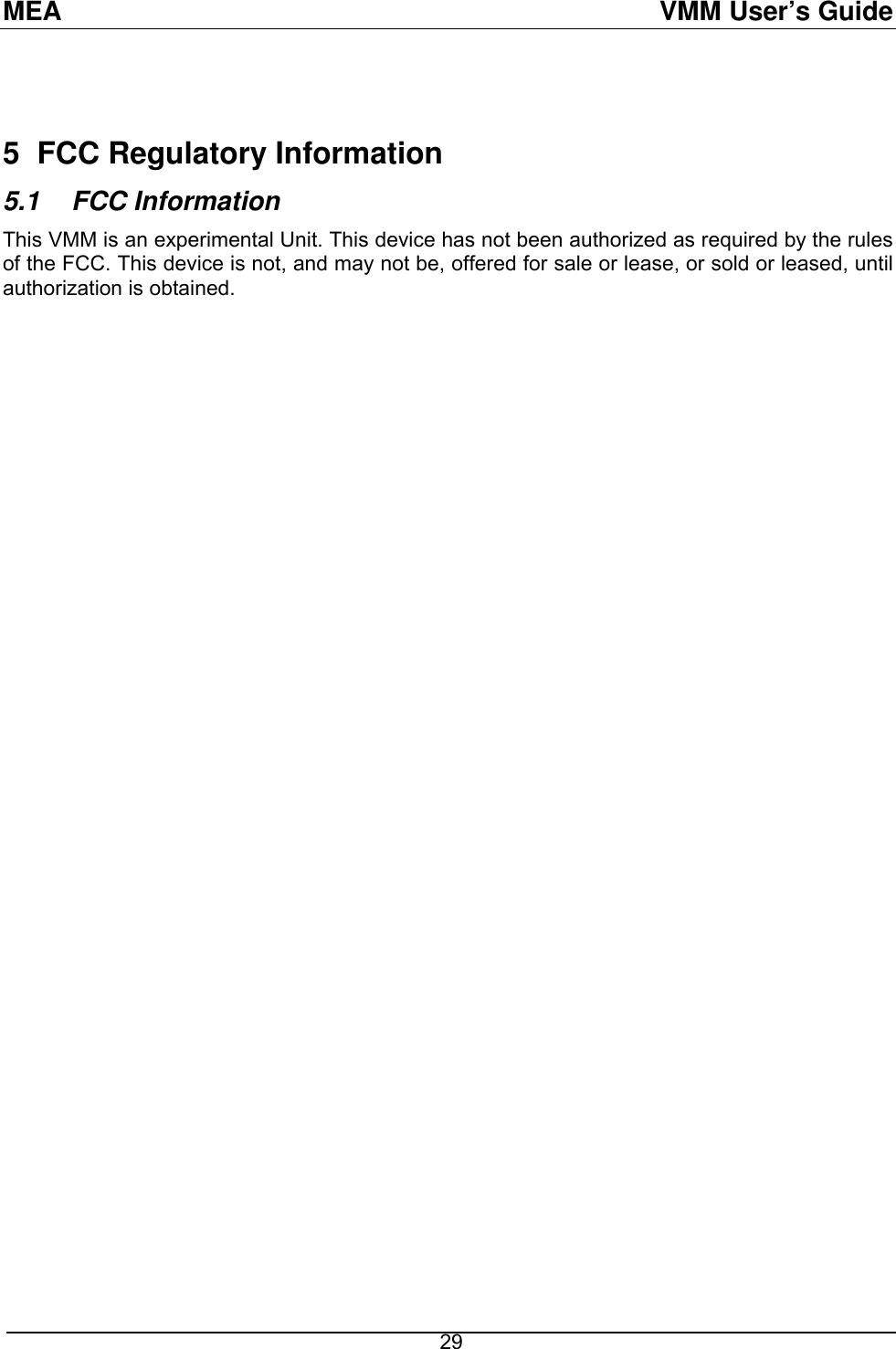 MEA  VMM User’s Guide  29  5  FCC Regulatory Information 5.1 FCC Information This VMM is an experimental Unit. This device has not been authorized as required by the rules of the FCC. This device is not, and may not be, offered for sale or lease, or sold or leased, until authorization is obtained. 